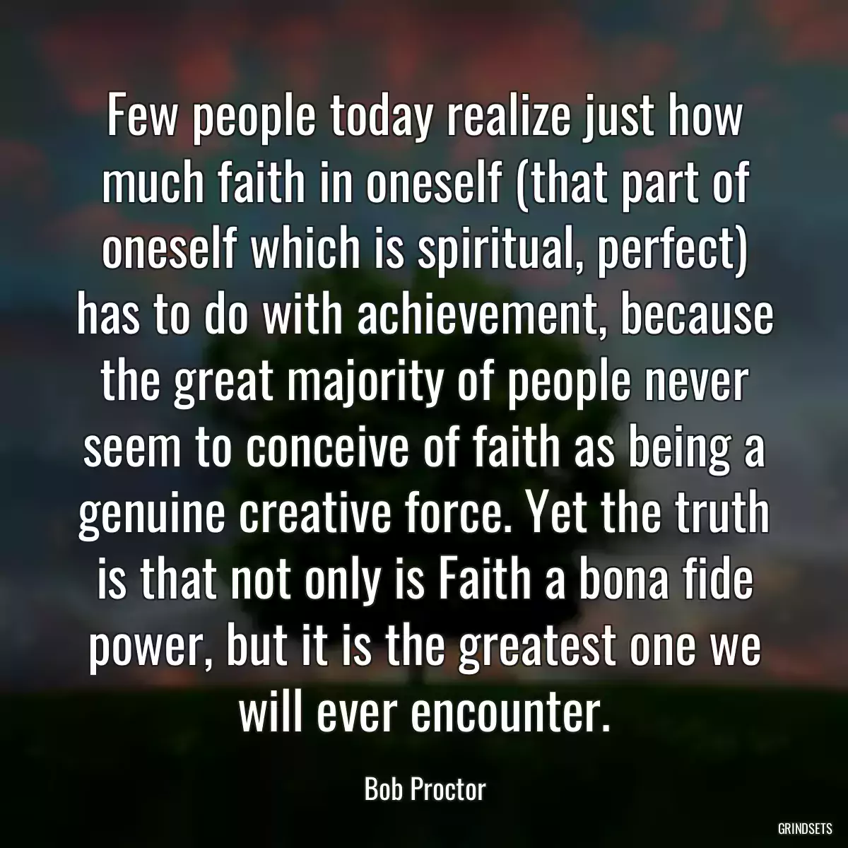 Few people today realize just how much faith in oneself (that part of oneself which is spiritual, perfect) has to do with achievement, because the great majority of people never seem to conceive of faith as being a genuine creative force. Yet the truth is that not only is Faith a bona fide power, but it is the greatest one we will ever encounter.