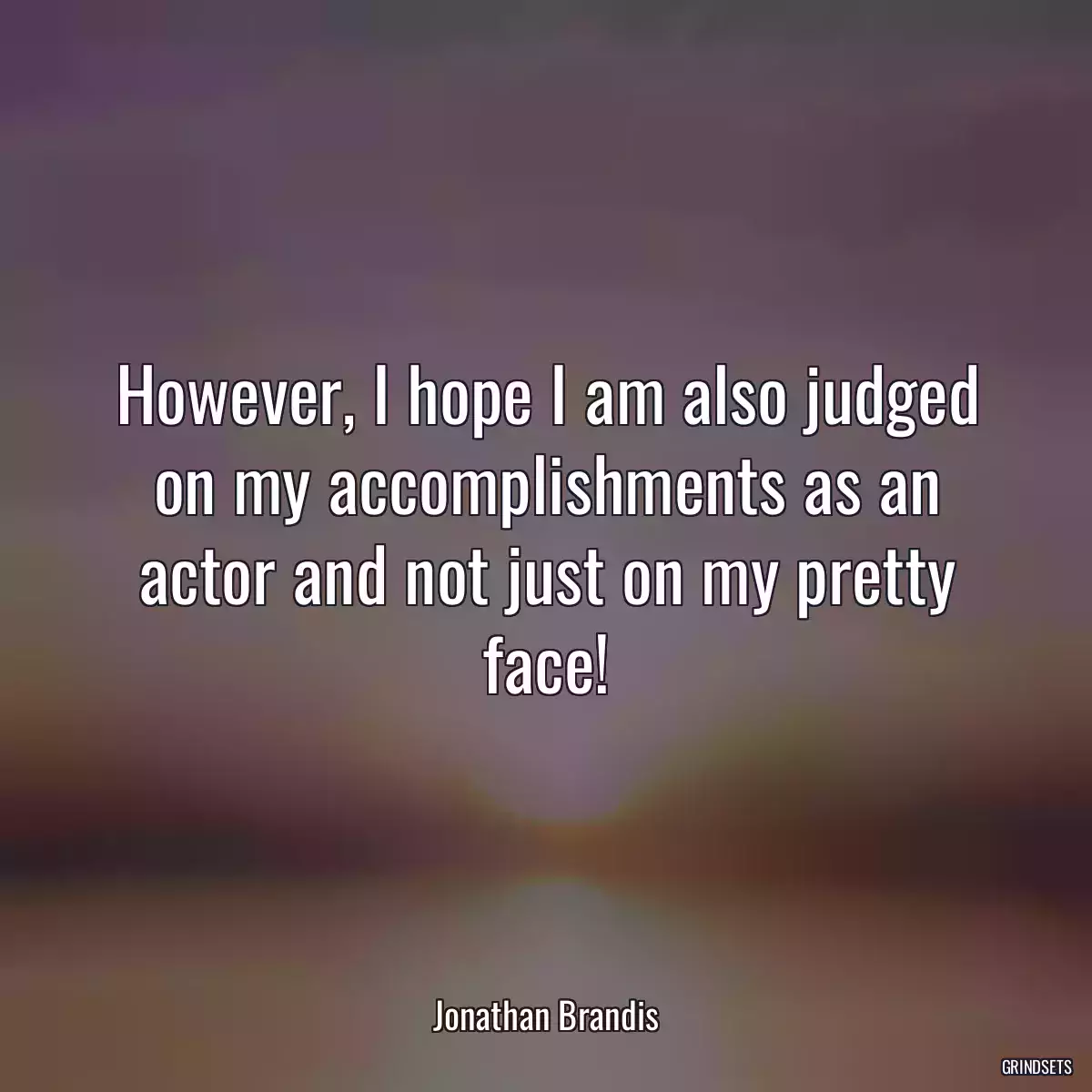 However, I hope I am also judged on my accomplishments as an actor and not just on my pretty face!