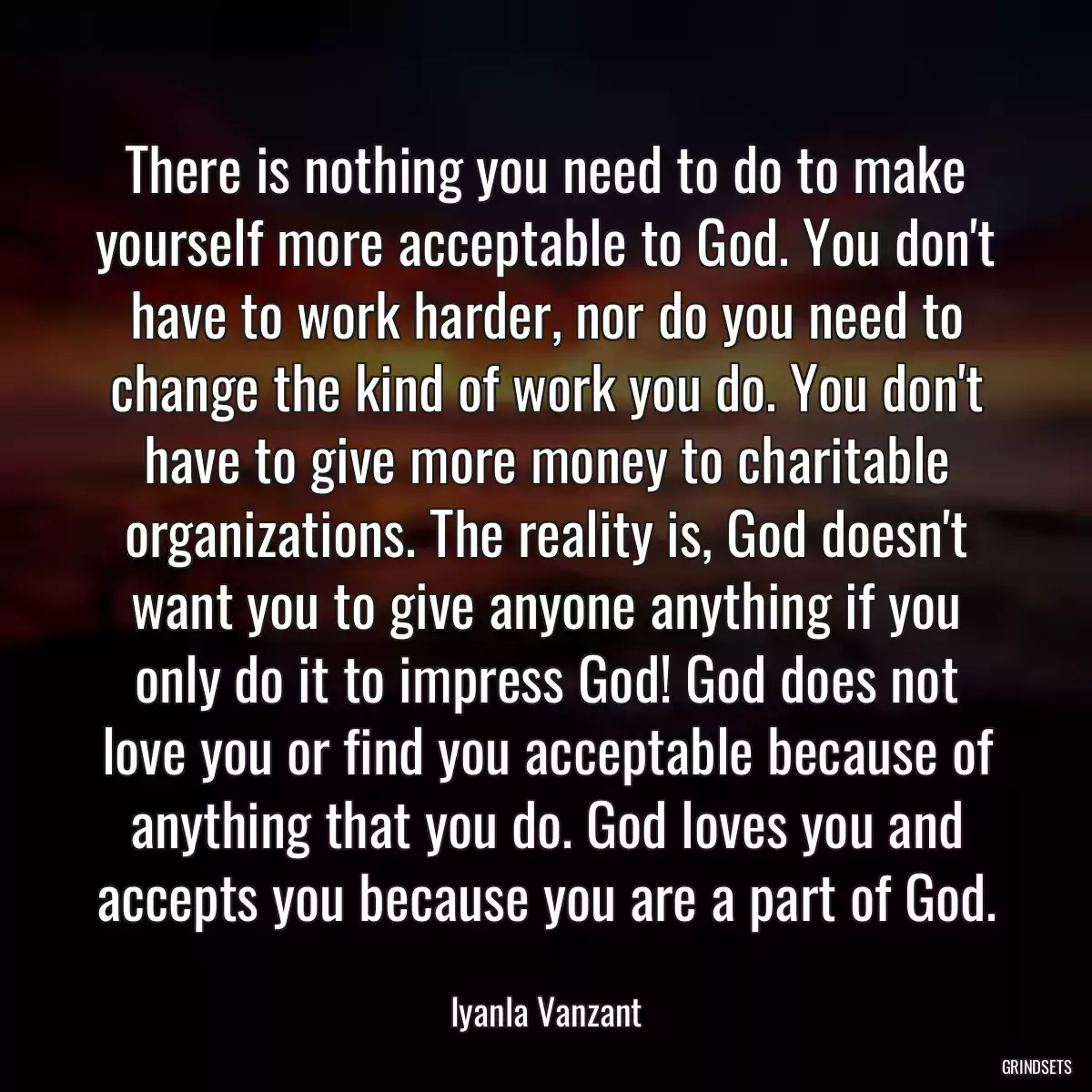 There is nothing you need to do to make yourself more acceptable to God. You don\'t have to work harder, nor do you need to change the kind of work you do. You don\'t have to give more money to charitable organizations. The reality is, God doesn\'t want you to give anyone anything if you only do it to impress God! God does not love you or find you acceptable because of anything that you do. God loves you and accepts you because you are a part of God.