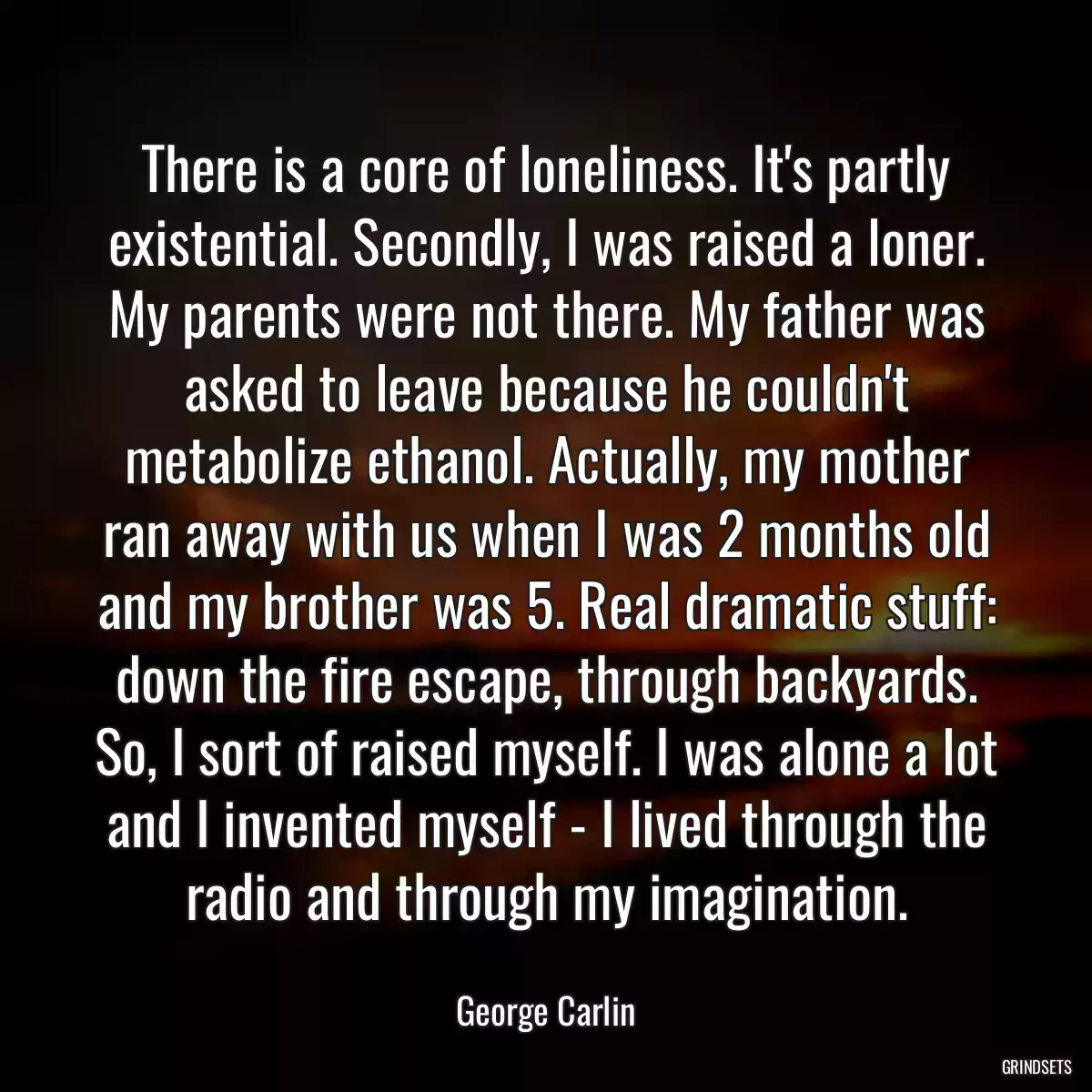 There is a core of loneliness. It\'s partly existential. Secondly, I was raised a loner. My parents were not there. My father was asked to leave because he couldn\'t metabolize ethanol. Actually, my mother ran away with us when I was 2 months old and my brother was 5. Real dramatic stuff: down the fire escape, through backyards. So, I sort of raised myself. I was alone a lot and I invented myself - I lived through the radio and through my imagination.