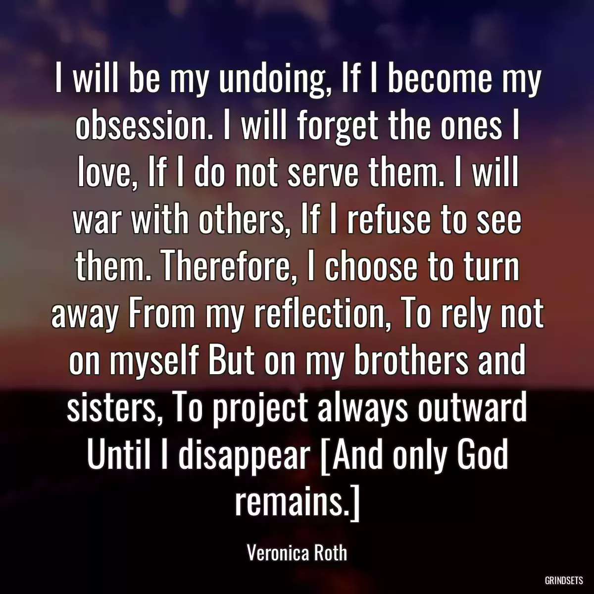 I will be my undoing, If I become my obsession. I will forget the ones I love, If I do not serve them. I will war with others, If I refuse to see them. Therefore, I choose to turn away From my reflection, To rely not on myself But on my brothers and sisters, To project always outward Until I disappear [And only God remains.]