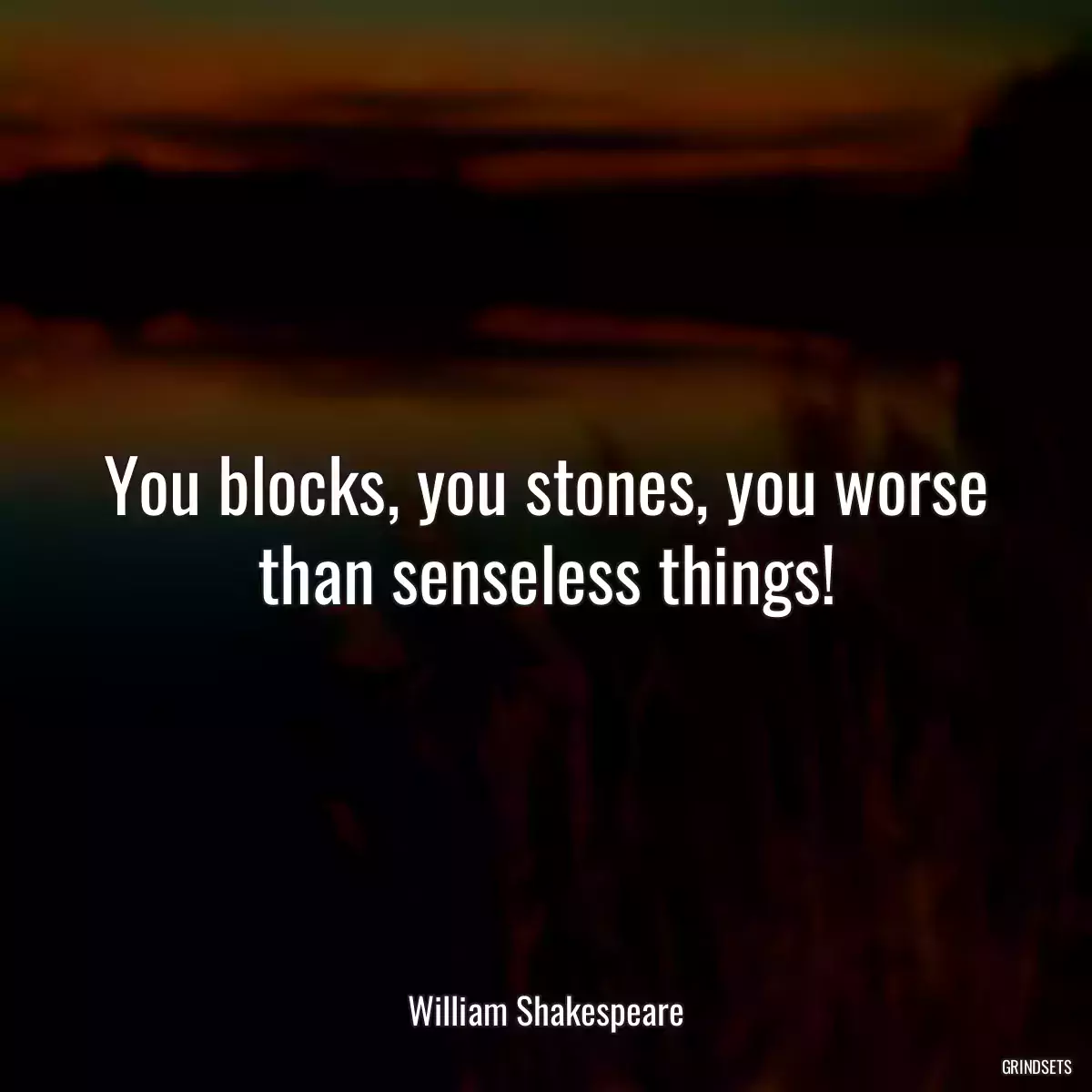 You blocks, you stones, you worse than senseless things!