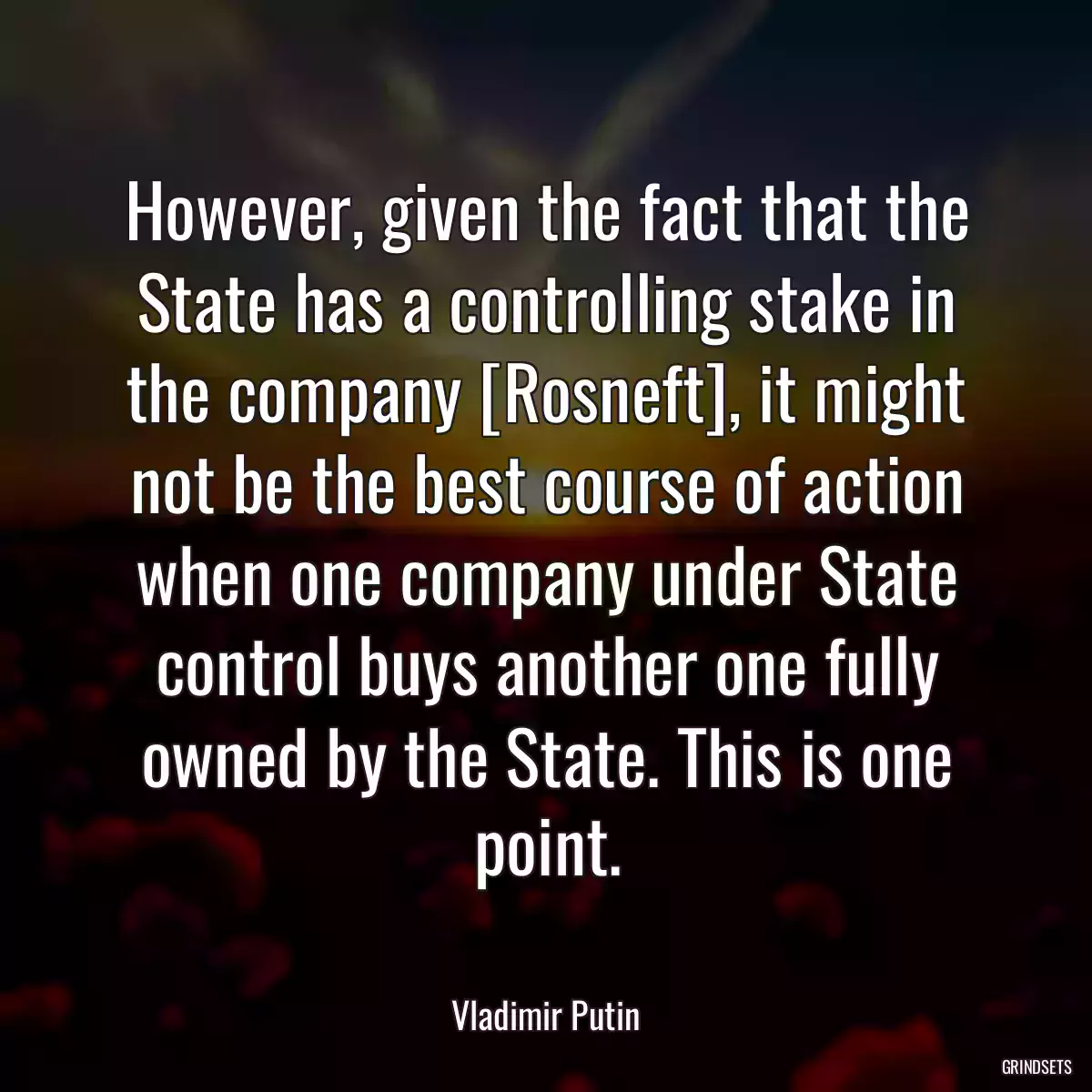 However, given the fact that the State has a controlling stake in the company [Rosneft], it might not be the best course of action when one company under State control buys another one fully owned by the State. This is one point.