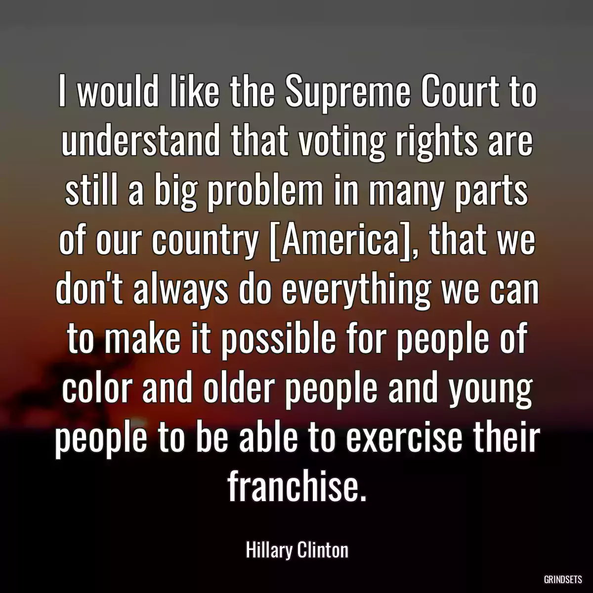 I would like the Supreme Court to understand that voting rights are still a big problem in many parts of our country [America], that we don\'t always do everything we can to make it possible for people of color and older people and young people to be able to exercise their franchise.