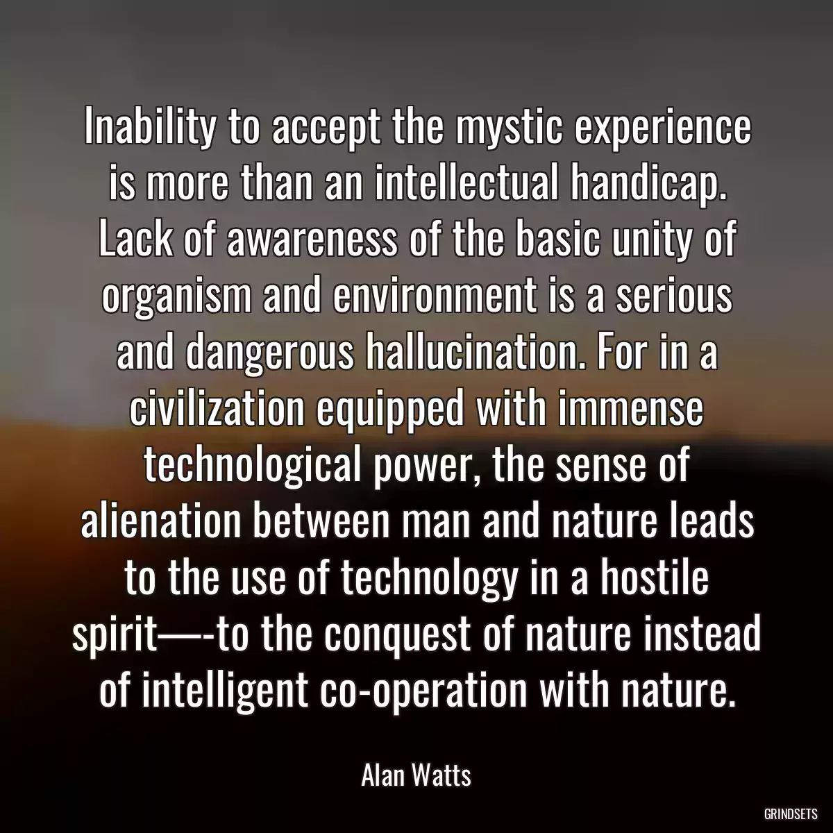 Inability to accept the mystic experience is more than an intellectual handicap. Lack of awareness of the basic unity of organism and environment is a serious and dangerous hallucination. For in a civilization equipped with immense technological power, the sense of alienation between man and nature leads to the use of technology in a hostile spirit—-to the conquest of nature instead of intelligent co-operation with nature.