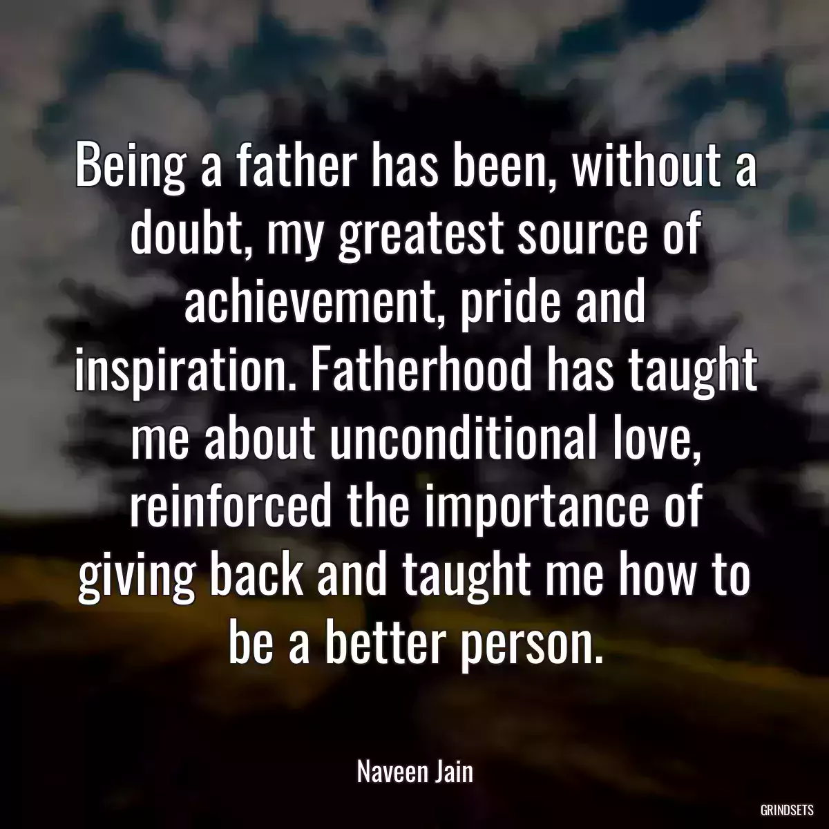 Being a father has been, without a doubt, my greatest source of achievement, pride and inspiration. Fatherhood has taught me about unconditional love, reinforced the importance of giving back and taught me how to be a better person.