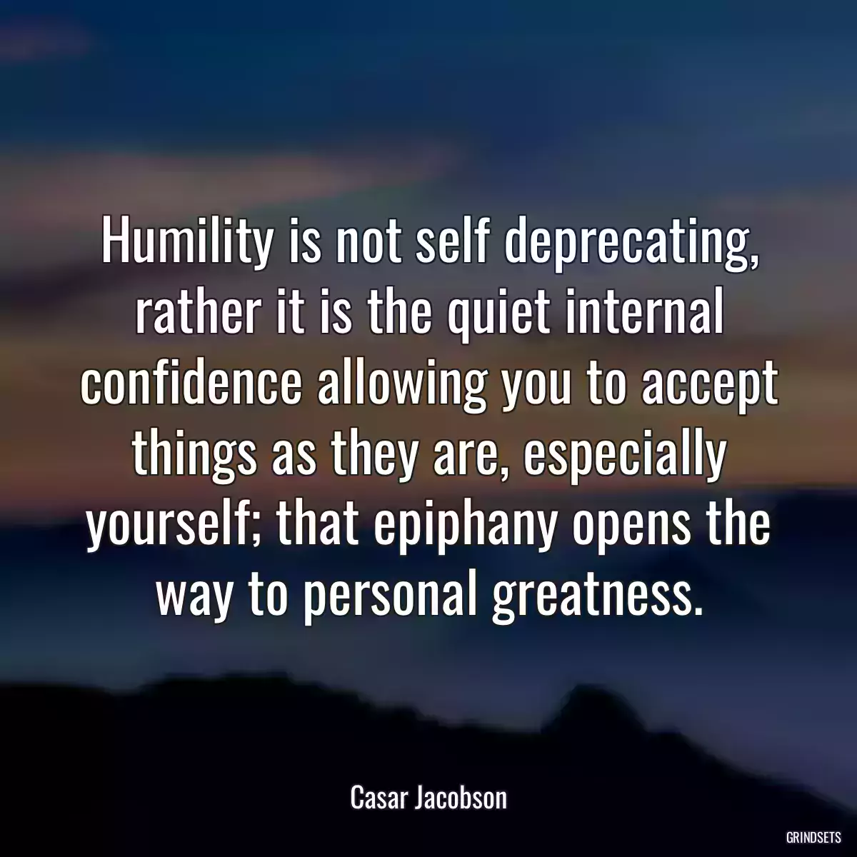 Humility is not self deprecating, rather it is the quiet internal confidence allowing you to accept things as they are, especially yourself; that epiphany opens the way to personal greatness.