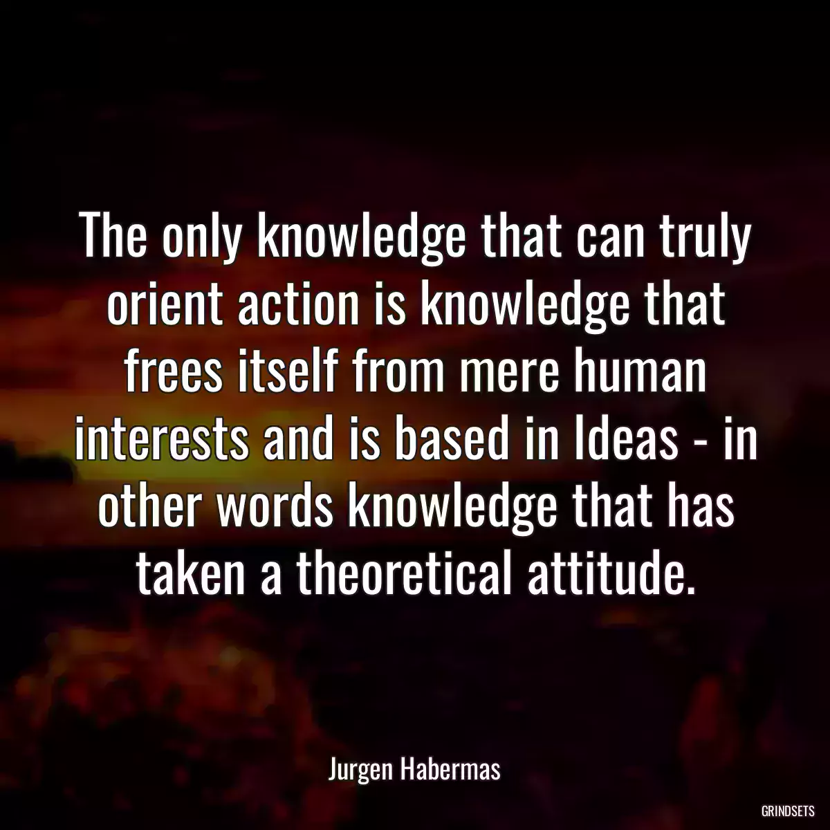 The only knowledge that can truly orient action is knowledge that frees itself from mere human interests and is based in Ideas - in other words knowledge that has taken a theoretical attitude.