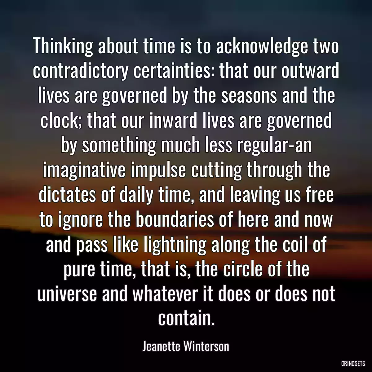 Thinking about time is to acknowledge two contradictory certainties: that our outward lives are governed by the seasons and the clock; that our inward lives are governed by something much less regular-an imaginative impulse cutting through the dictates of daily time, and leaving us free to ignore the boundaries of here and now and pass like lightning along the coil of pure time, that is, the circle of the universe and whatever it does or does not contain.