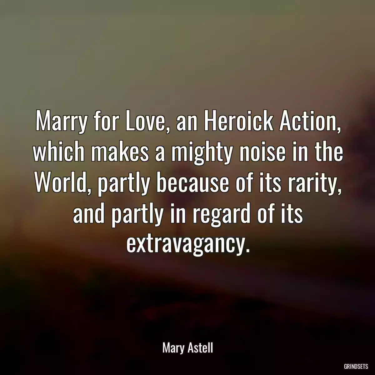 Marry for Love, an Heroick Action, which makes a mighty noise in the World, partly because of its rarity, and partly in regard of its extravagancy.