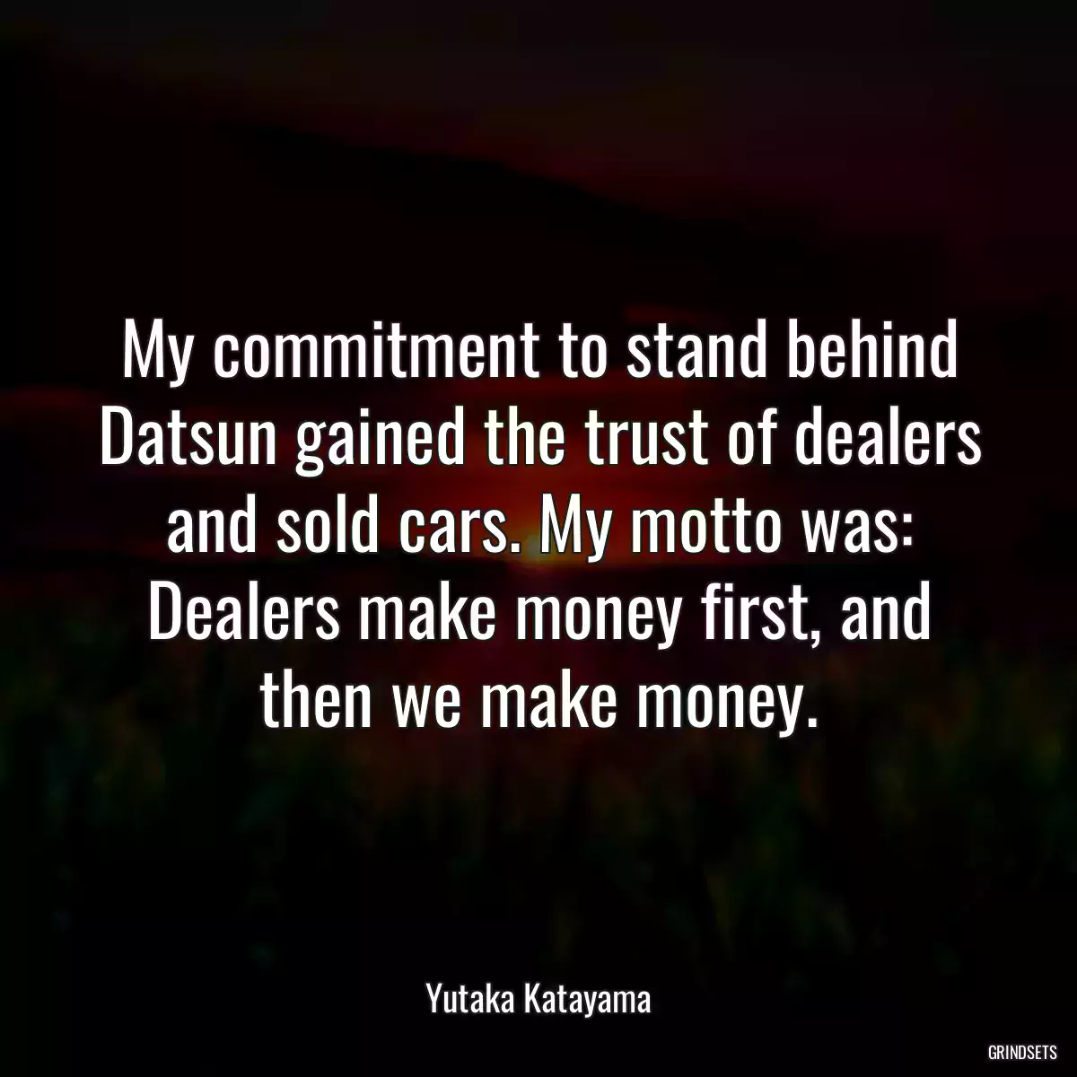 My commitment to stand behind Datsun gained the trust of dealers and sold cars. My motto was: Dealers make money first, and then we make money.