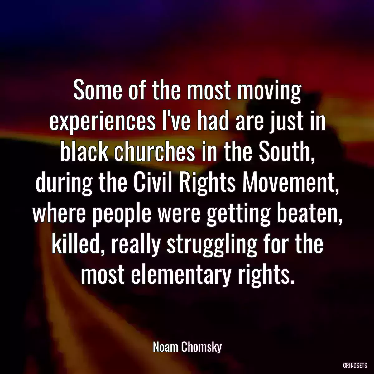 Some of the most moving experiences I\'ve had are just in black churches in the South, during the Civil Rights Movement, where people were getting beaten, killed, really struggling for the most elementary rights.