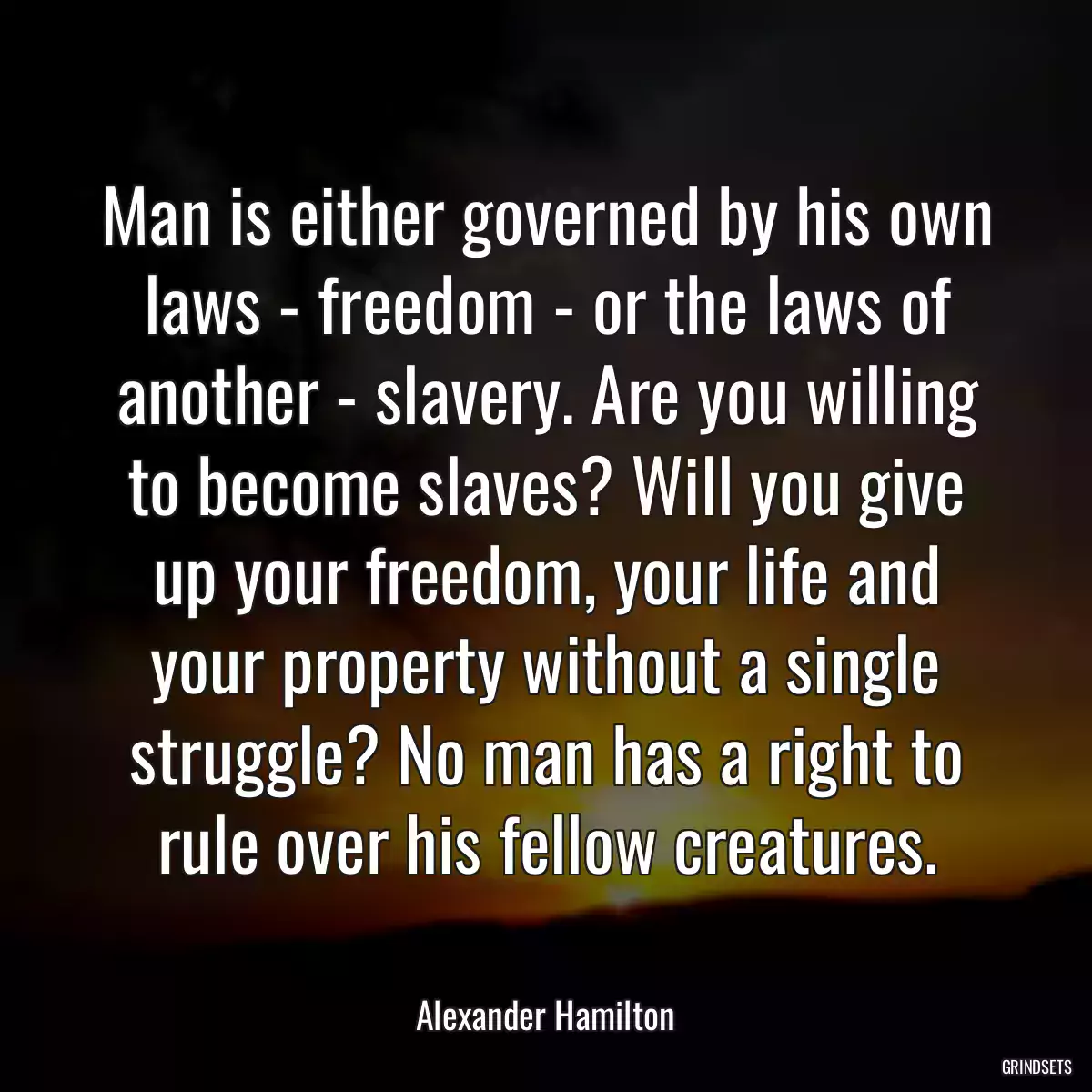 Man is either governed by his own laws - freedom - or the laws of another - slavery. Are you willing to become slaves? Will you give up your freedom, your life and your property without a single struggle? No man has a right to rule over his fellow creatures.