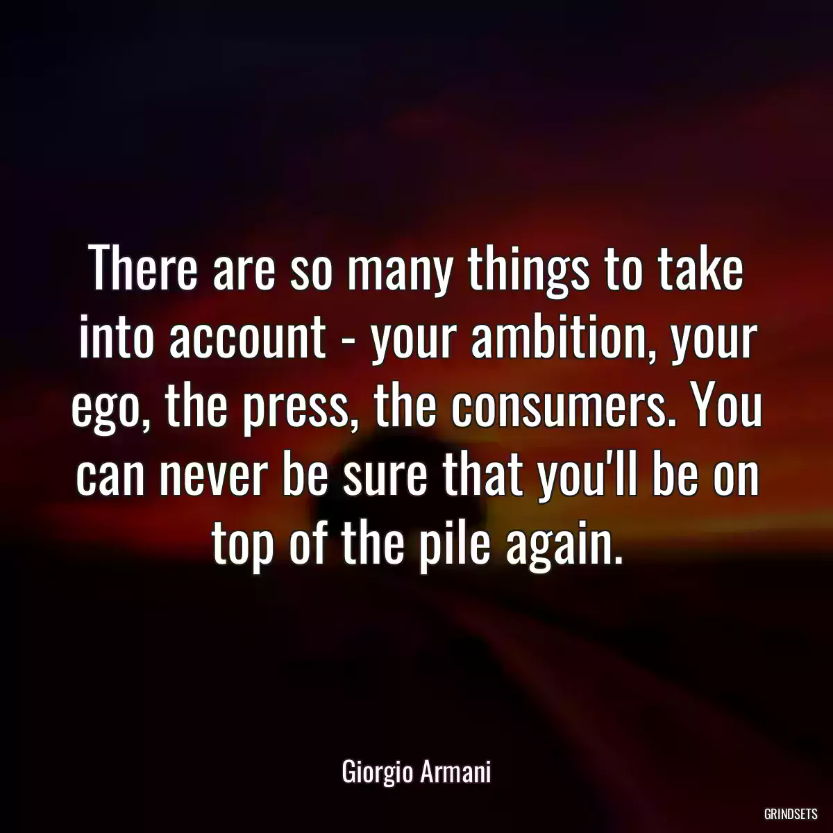 There are so many things to take into account - your ambition, your ego, the press, the consumers. You can never be sure that you\'ll be on top of the pile again.