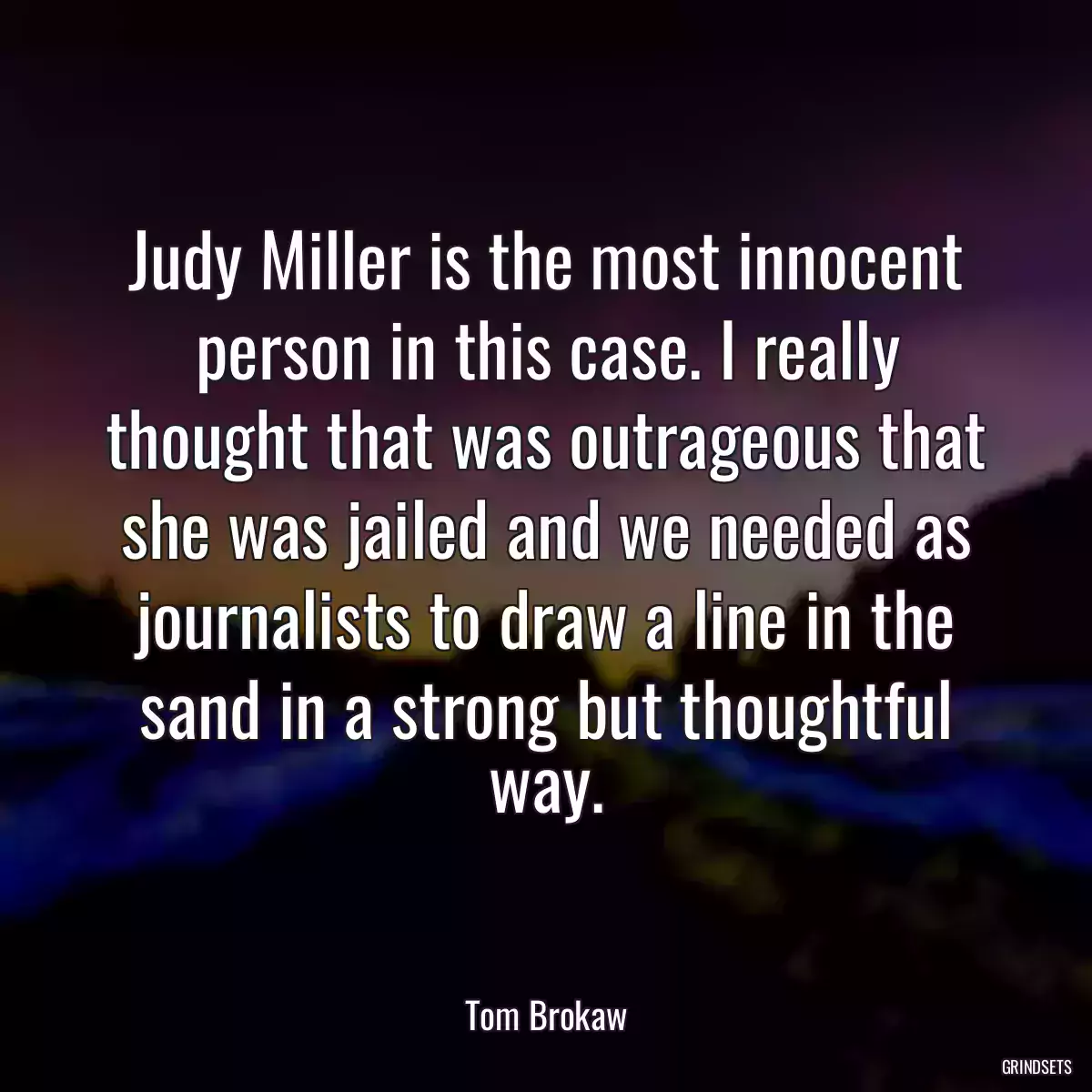 Judy Miller is the most innocent person in this case. I really thought that was outrageous that she was jailed and we needed as journalists to draw a line in the sand in a strong but thoughtful way.