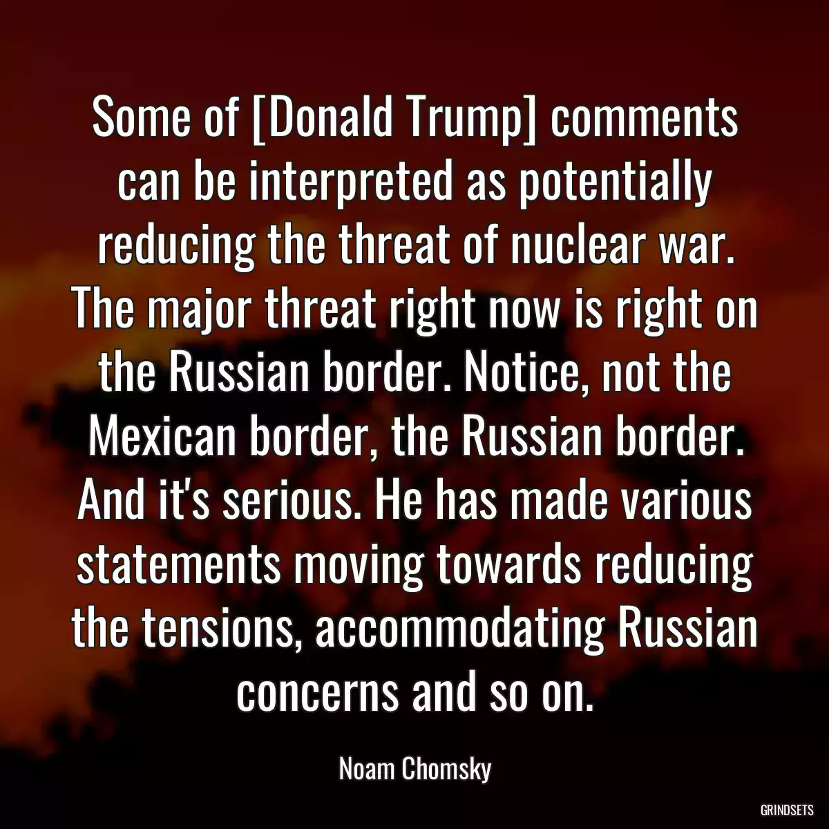 Some of [Donald Trump] comments can be interpreted as potentially reducing the threat of nuclear war. The major threat right now is right on the Russian border. Notice, not the Mexican border, the Russian border. And it\'s serious. He has made various statements moving towards reducing the tensions, accommodating Russian concerns and so on.