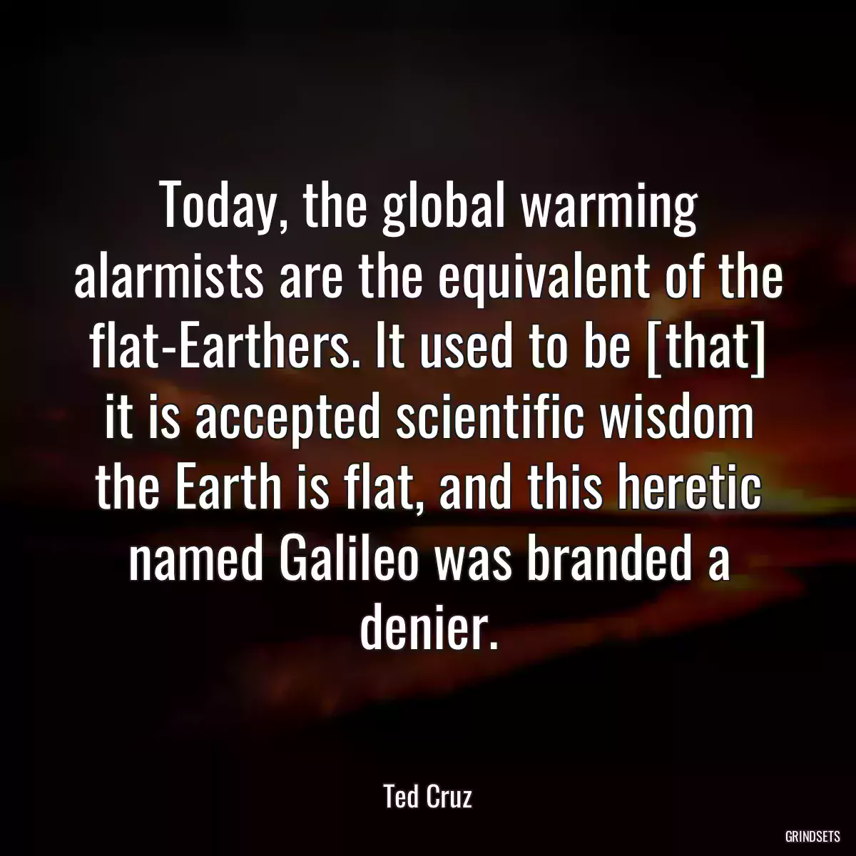 Today, the global warming alarmists are the equivalent of the flat-Earthers. It used to be [that] it is accepted scientific wisdom the Earth is flat, and this heretic named Galileo was branded a denier.