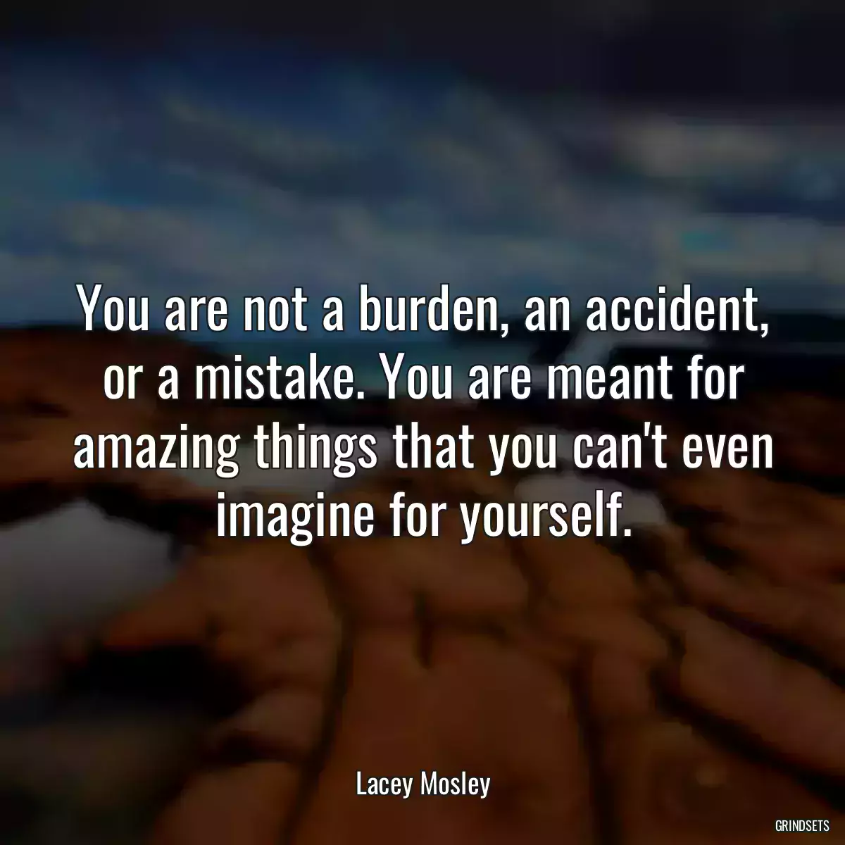 You are not a burden, an accident, or a mistake. You are meant for amazing things that you can\'t even imagine for yourself.