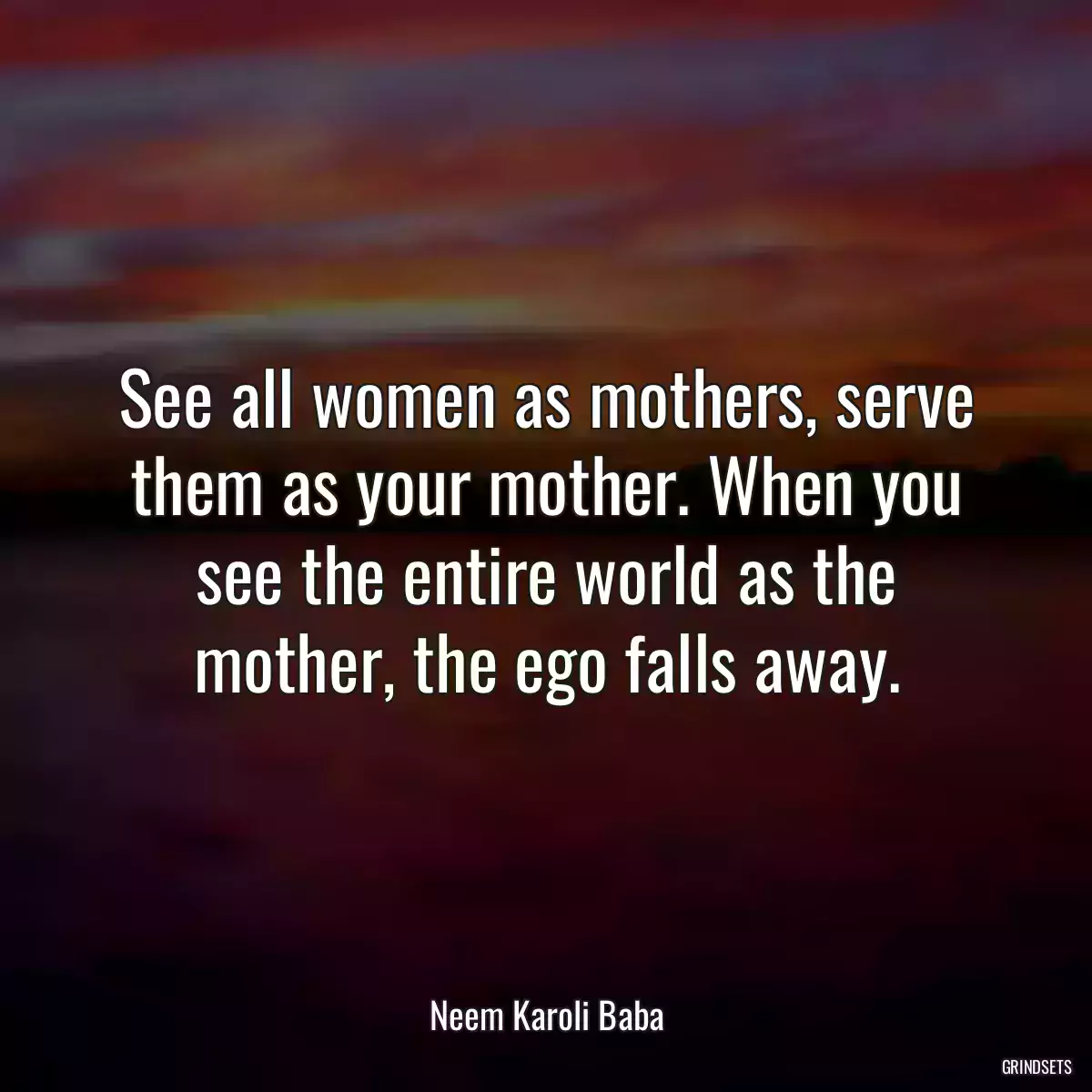 See all women as mothers, serve them as your mother. When you see the entire world as the mother, the ego falls away.