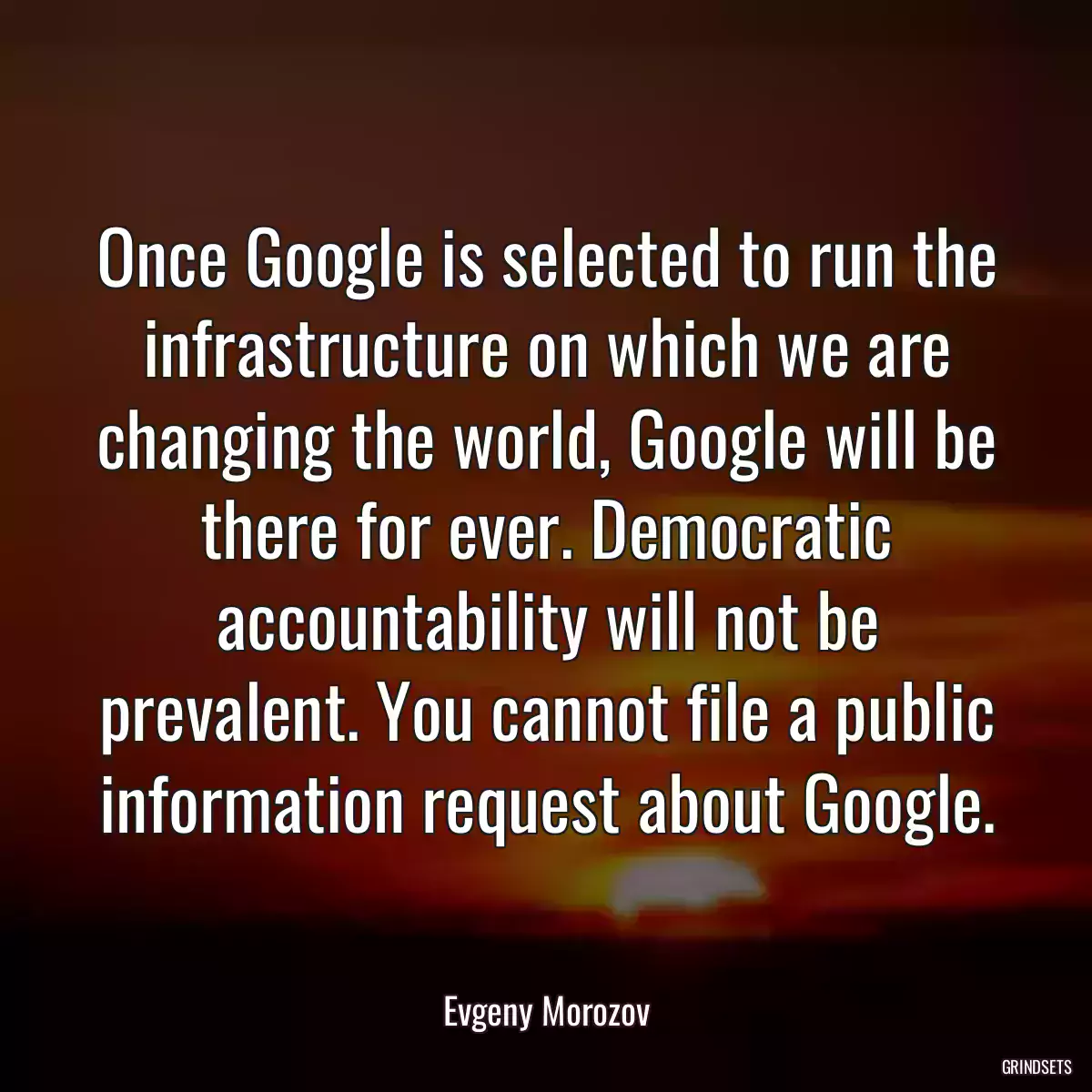 Once Google is selected to run the infrastructure on which we are changing the world, Google will be there for ever. Democratic accountability will not be prevalent. You cannot file a public information request about Google.