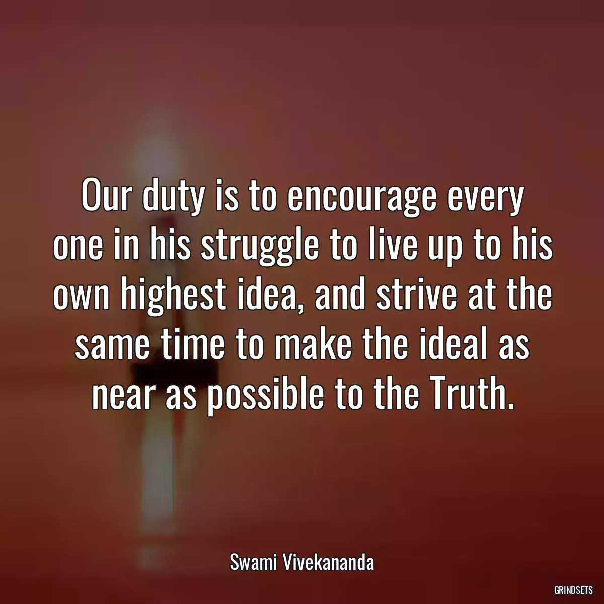 Our duty is to encourage every one in his struggle to live up to his own highest idea, and strive at the same time to make the ideal as near as possible to the Truth.