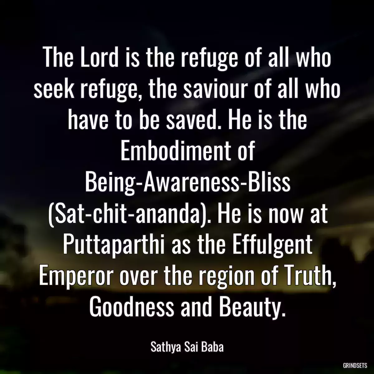 The Lord is the refuge of all who seek refuge, the saviour of all who have to be saved. He is the Embodiment of Being-Awareness-Bliss (Sat-chit-ananda). He is now at Puttaparthi as the Effulgent Emperor over the region of Truth, Goodness and Beauty.