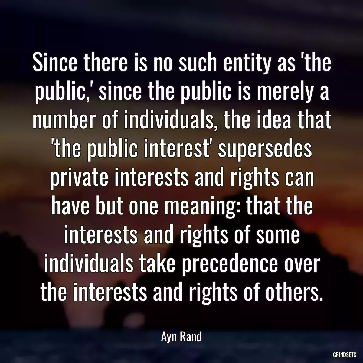 Since there is no such entity as \'the public,\' since the public is merely a number of individuals, the idea that \'the public interest\' supersedes private interests and rights can have but one meaning: that the interests and rights of some individuals take precedence over the interests and rights of others.