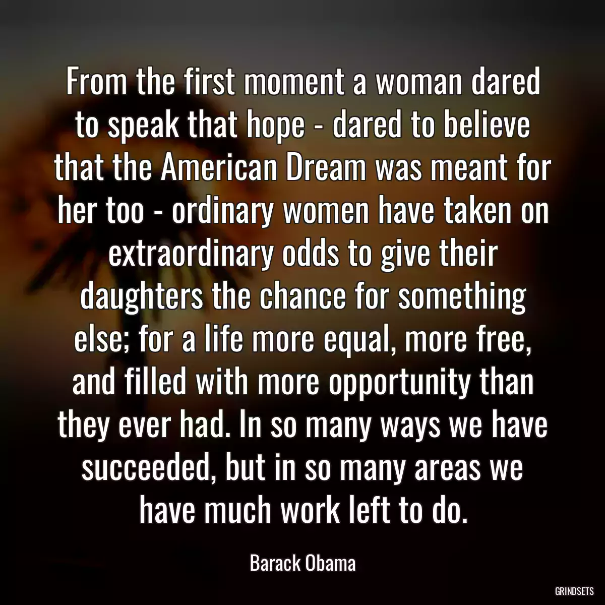 From the first moment a woman dared to speak that hope - dared to believe that the American Dream was meant for her too - ordinary women have taken on extraordinary odds to give their daughters the chance for something else; for a life more equal, more free, and filled with more opportunity than they ever had. In so many ways we have succeeded, but in so many areas we have much work left to do.