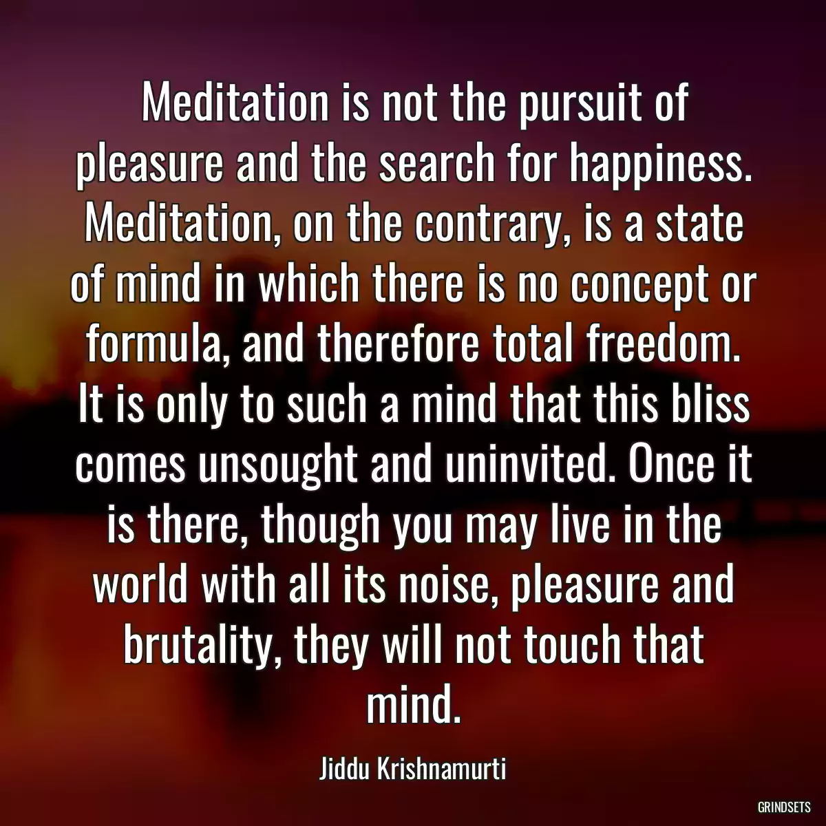 Meditation is not the pursuit of pleasure and the search for happiness. Meditation, on the contrary, is a state of mind in which there is no concept or formula, and therefore total freedom. It is only to such a mind that this bliss comes unsought and uninvited. Once it is there, though you may live in the world with all its noise, pleasure and brutality, they will not touch that mind.