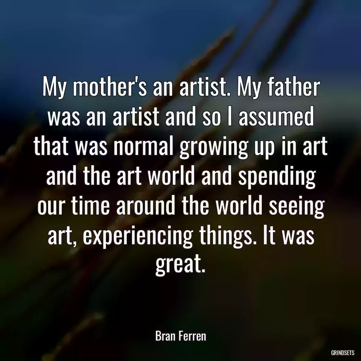 My mother\'s an artist. My father was an artist and so I assumed that was normal growing up in art and the art world and spending our time around the world seeing art, experiencing things. It was great.