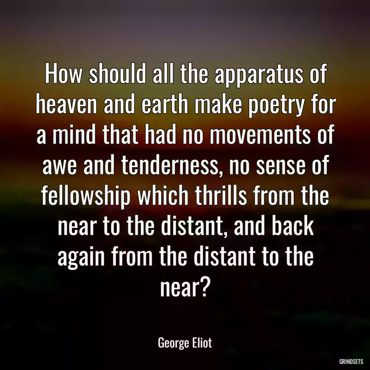 How should all the apparatus of heaven and earth make poetry for a mind that had no movements of awe and tenderness, no sense of fellowship which thrills from the near to the distant, and back again from the distant to the near?