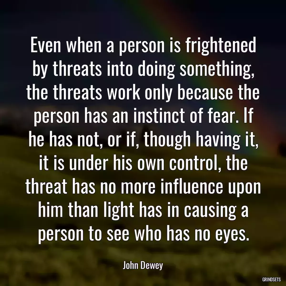 Even when a person is frightened by threats into doing something, the threats work only because the person has an instinct of fear. If he has not, or if, though having it, it is under his own control, the threat has no more influence upon him than light has in causing a person to see who has no eyes.