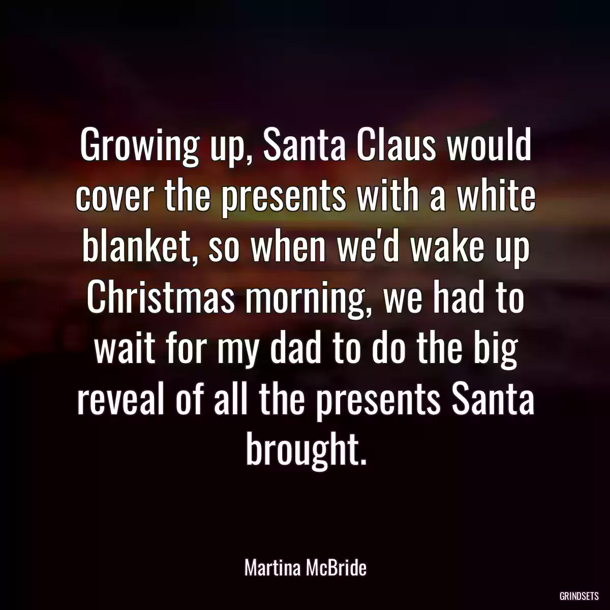 Growing up, Santa Claus would cover the presents with a white blanket, so when we\'d wake up Christmas morning, we had to wait for my dad to do the big reveal of all the presents Santa brought.