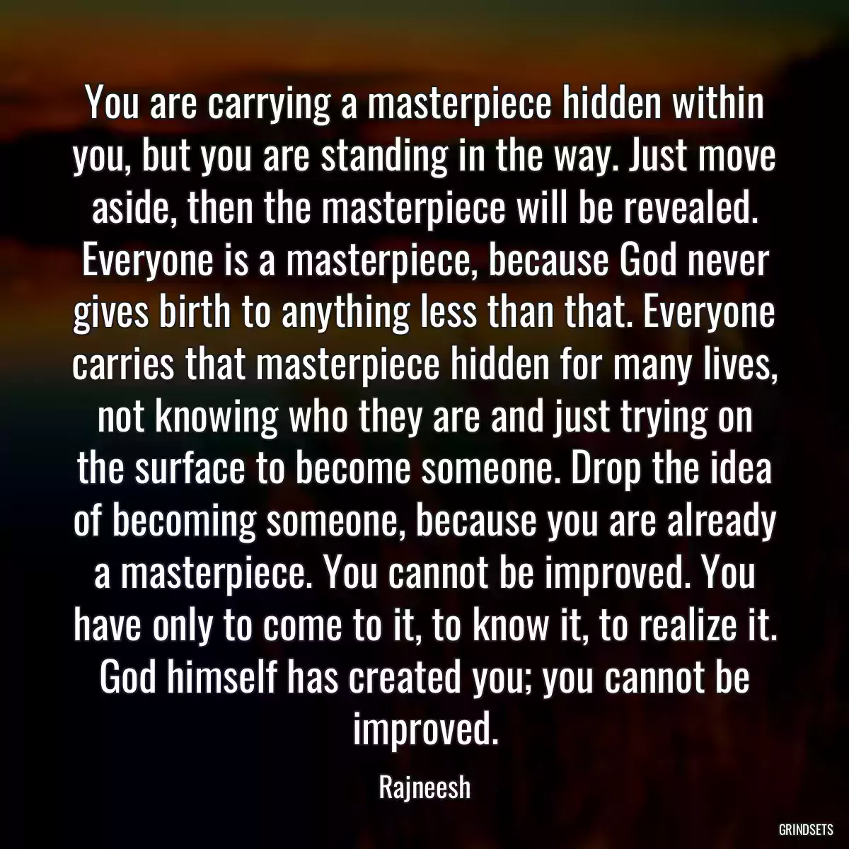 You are carrying a masterpiece hidden within you, but you are standing in the way. Just move aside, then the masterpiece will be revealed. Everyone is a masterpiece, because God never gives birth to anything less than that. Everyone carries that masterpiece hidden for many lives, not knowing who they are and just trying on the surface to become someone. Drop the idea of becoming someone, because you are already a masterpiece. You cannot be improved. You have only to come to it, to know it, to realize it. God himself has created you; you cannot be improved.