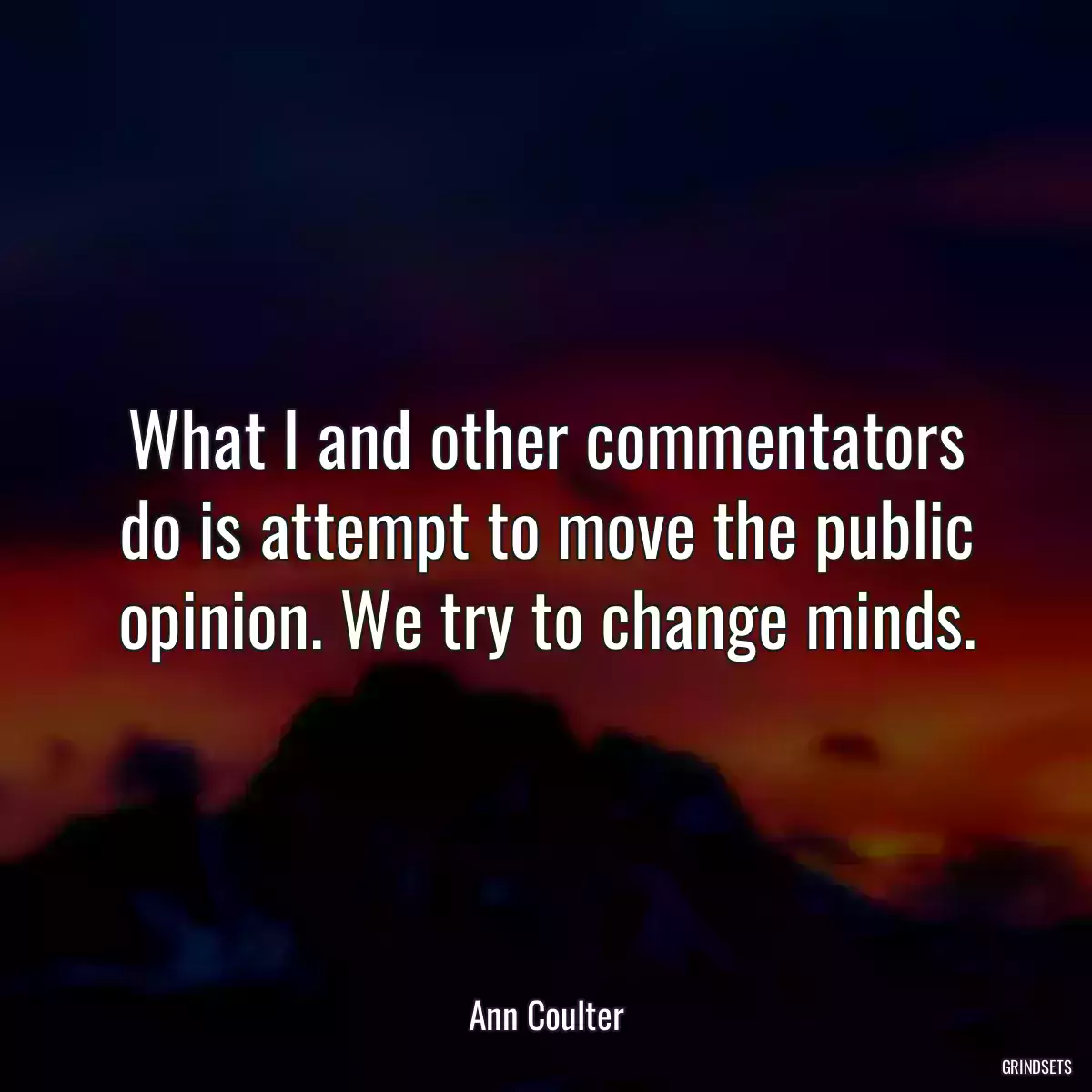 What I and other commentators do is attempt to move the public opinion. We try to change minds.