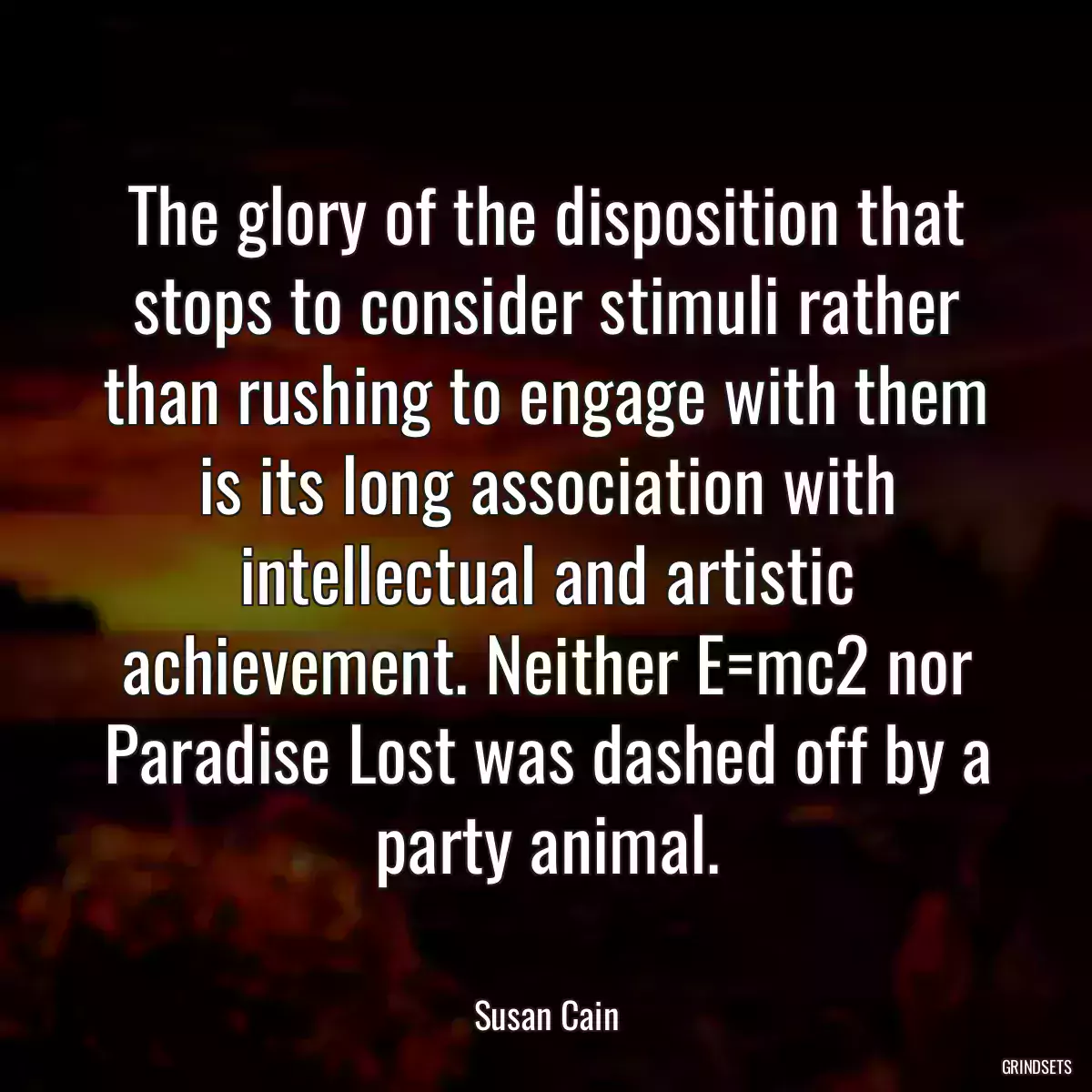 The glory of the disposition that stops to consider stimuli rather than rushing to engage with them is its long association with intellectual and artistic achievement. Neither E=mc2 nor Paradise Lost was dashed off by a party animal.