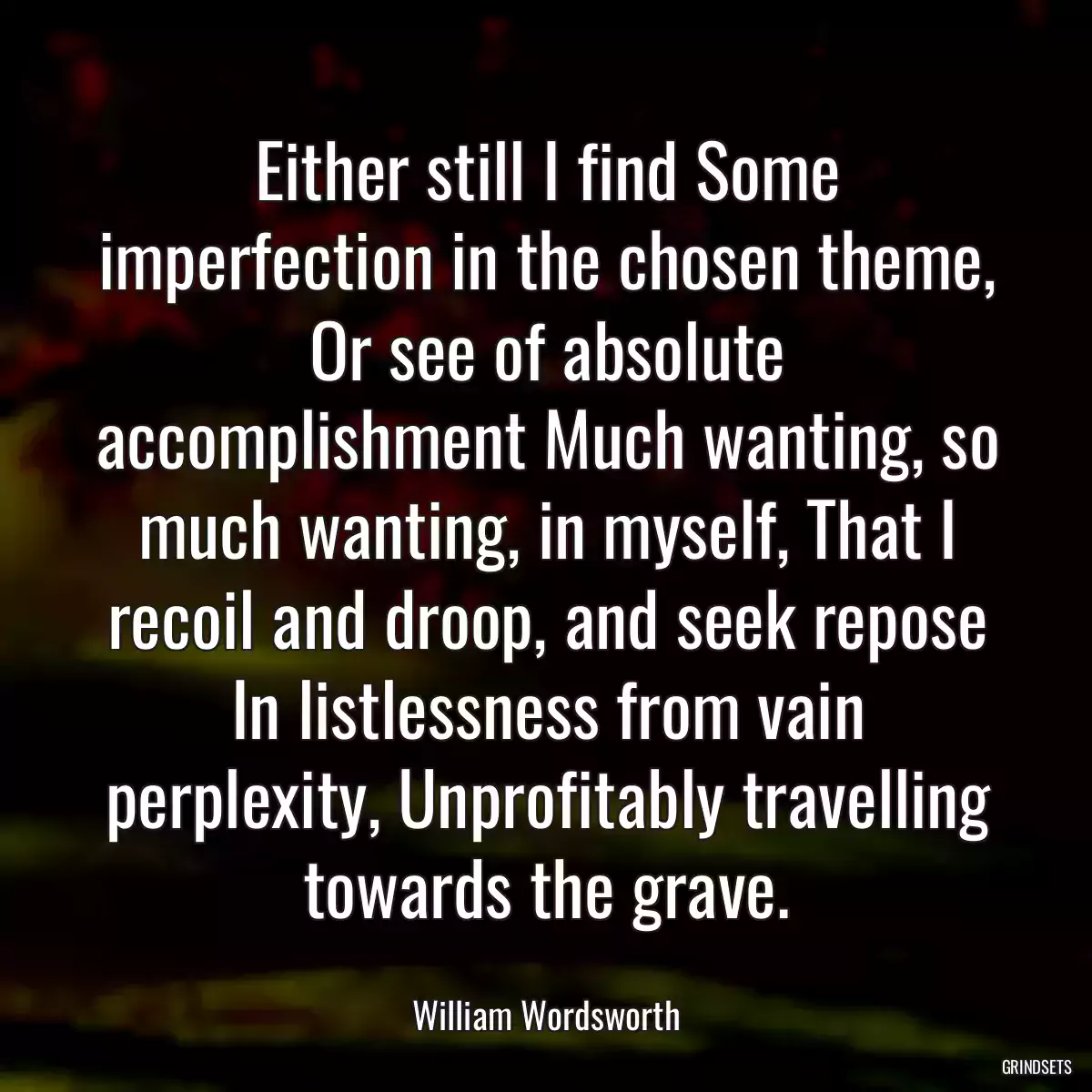 Either still I find Some imperfection in the chosen theme, Or see of absolute accomplishment Much wanting, so much wanting, in myself, That I recoil and droop, and seek repose In listlessness from vain perplexity, Unprofitably travelling towards the grave.