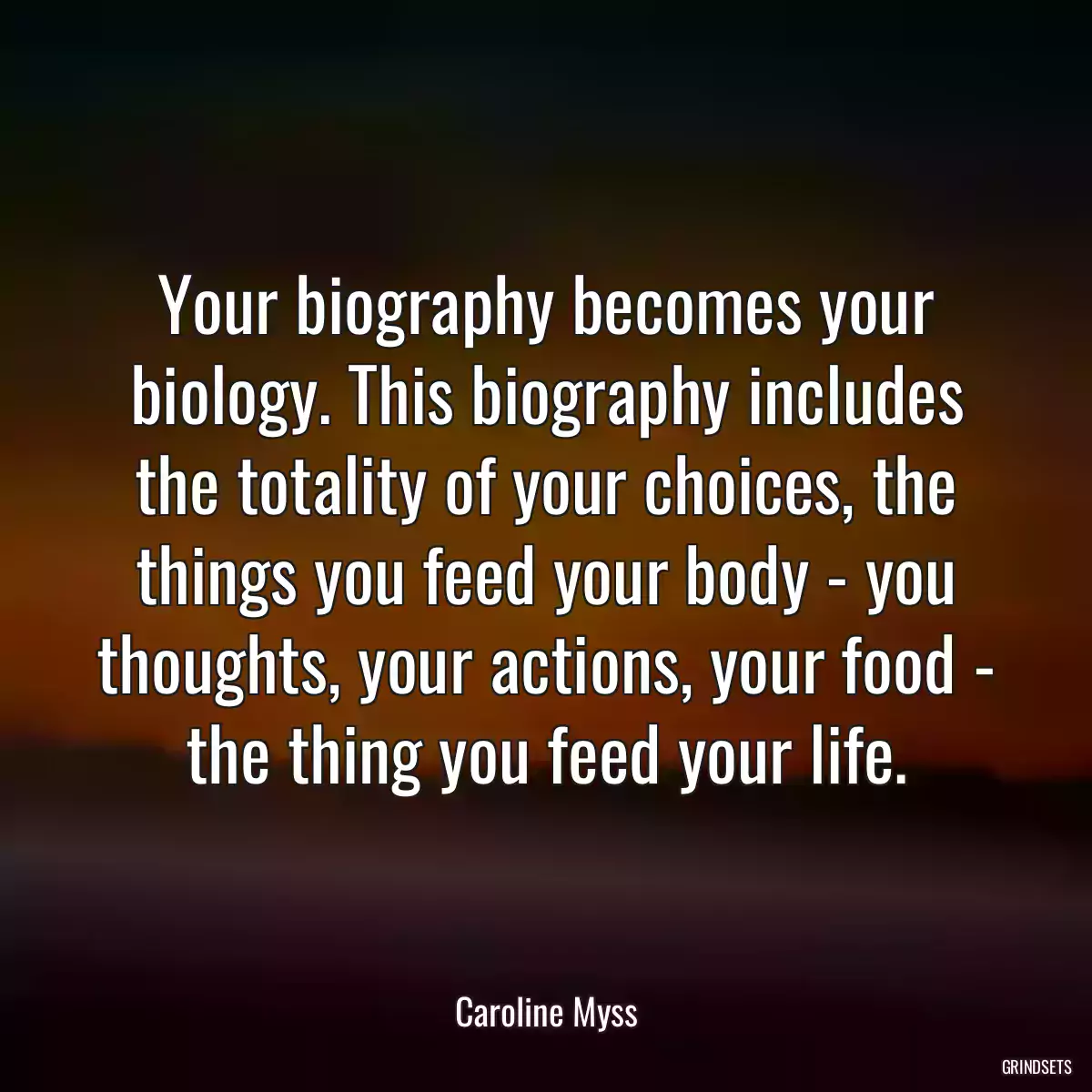 Your biography becomes your biology. This biography includes the totality of your choices, the things you feed your body - you thoughts, your actions, your food - the thing you feed your life.