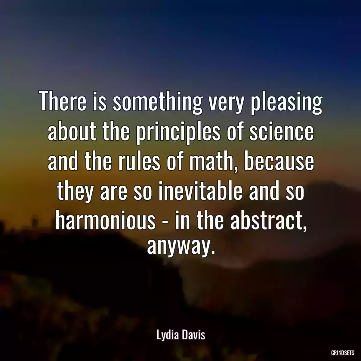 There is something very pleasing about the principles of science and the rules of math, because they are so inevitable and so harmonious - in the abstract, anyway.