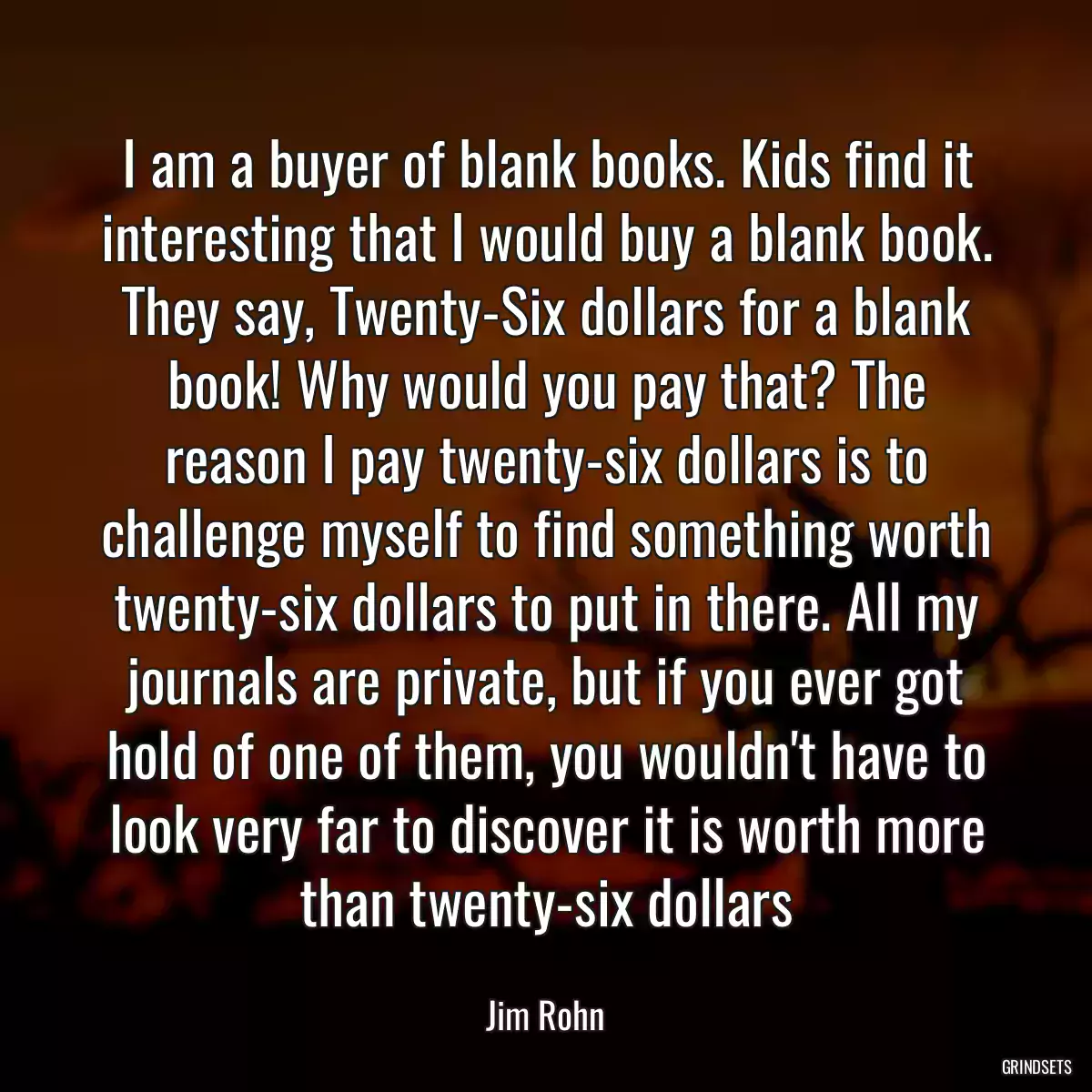 I am a buyer of blank books. Kids find it interesting that I would buy a blank book. They say, Twenty-Six dollars for a blank book! Why would you pay that? The reason I pay twenty-six dollars is to challenge myself to find something worth twenty-six dollars to put in there. All my journals are private, but if you ever got hold of one of them, you wouldn\'t have to look very far to discover it is worth more than twenty-six dollars