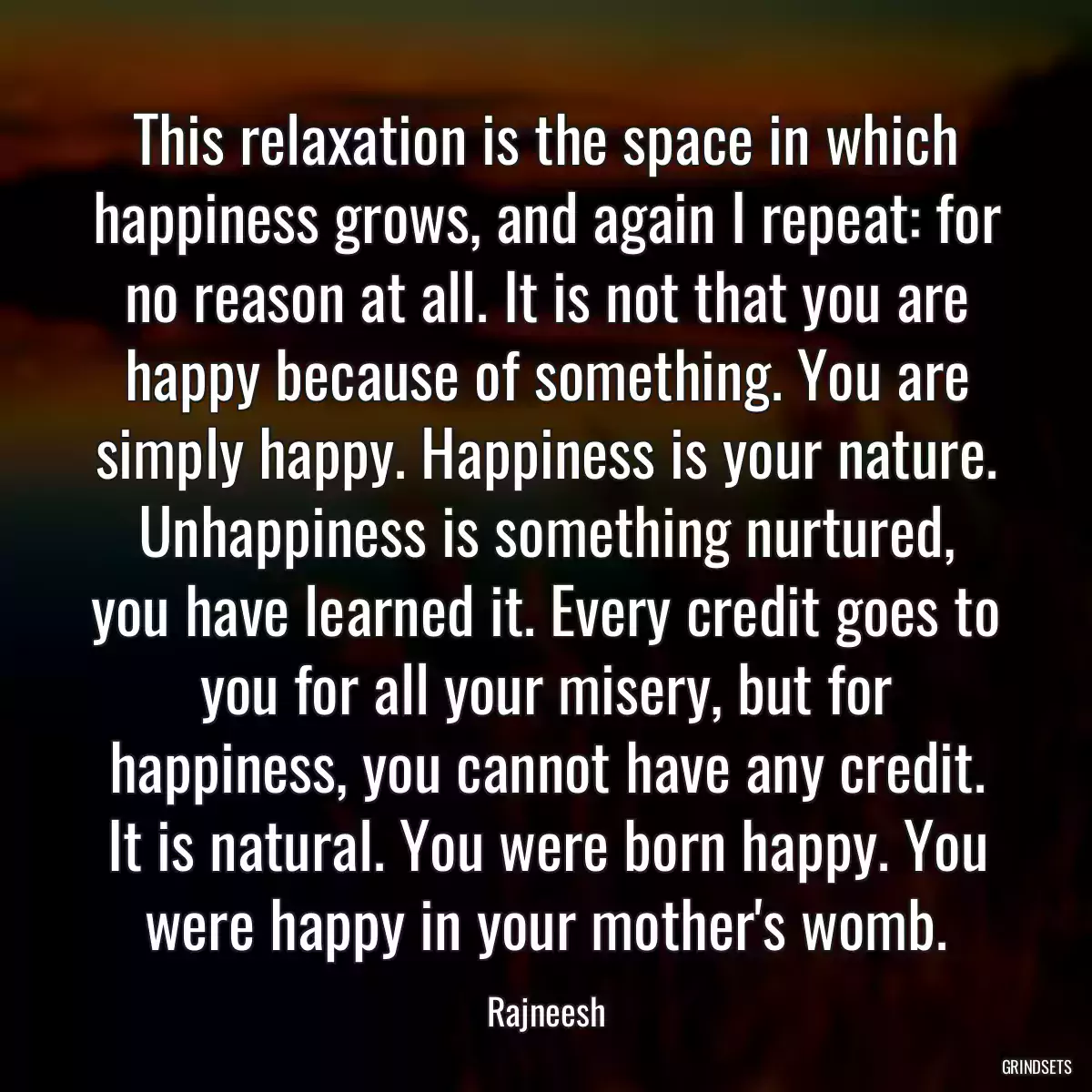 This relaxation is the space in which happiness grows, and again I repeat: for no reason at all. It is not that you are happy because of something. You are simply happy. Happiness is your nature. Unhappiness is something nurtured, you have learned it. Every credit goes to you for all your misery, but for happiness, you cannot have any credit. It is natural. You were born happy. You were happy in your mother\'s womb.