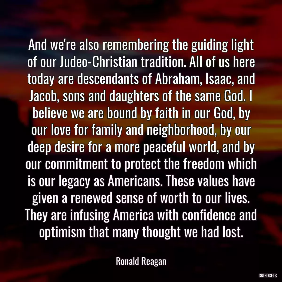 And we\'re also remembering the guiding light of our Judeo-Christian tradition. All of us here today are descendants of Abraham, Isaac, and Jacob, sons and daughters of the same God. I believe we are bound by faith in our God, by our love for family and neighborhood, by our deep desire for a more peaceful world, and by our commitment to protect the freedom which is our legacy as Americans. These values have given a renewed sense of worth to our lives. They are infusing America with confidence and optimism that many thought we had lost.