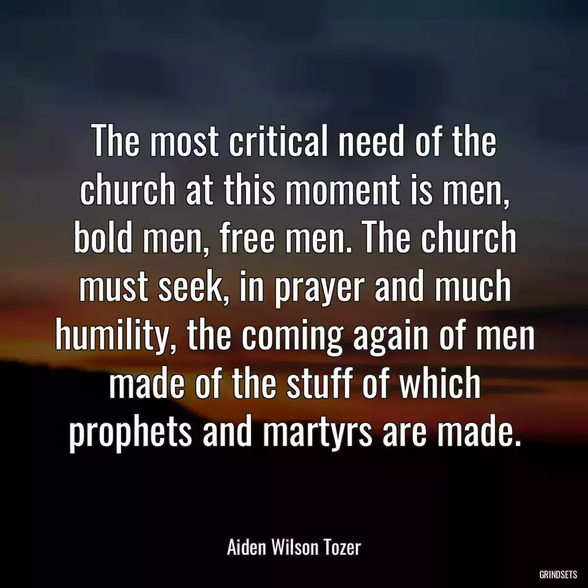 The most critical need of the church at this moment is men, bold men, free men. The church must seek, in prayer and much humility, the coming again of men made of the stuff of which prophets and martyrs are made.