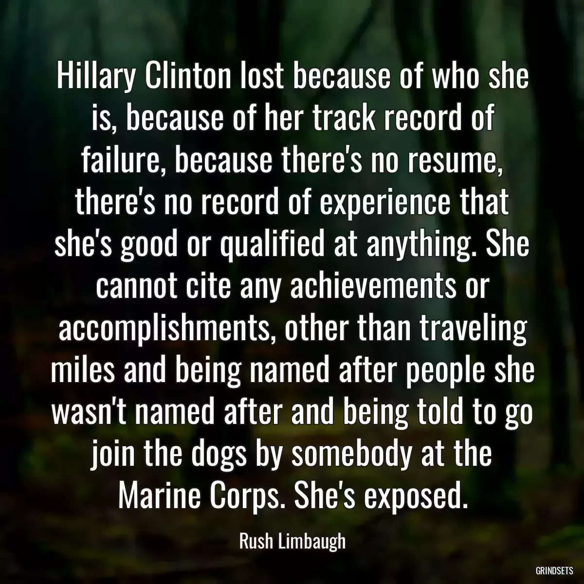 Hillary Clinton lost because of who she is, because of her track record of failure, because there\'s no resume, there\'s no record of experience that she\'s good or qualified at anything. She cannot cite any achievements or accomplishments, other than traveling miles and being named after people she wasn\'t named after and being told to go join the dogs by somebody at the Marine Corps. She\'s exposed.