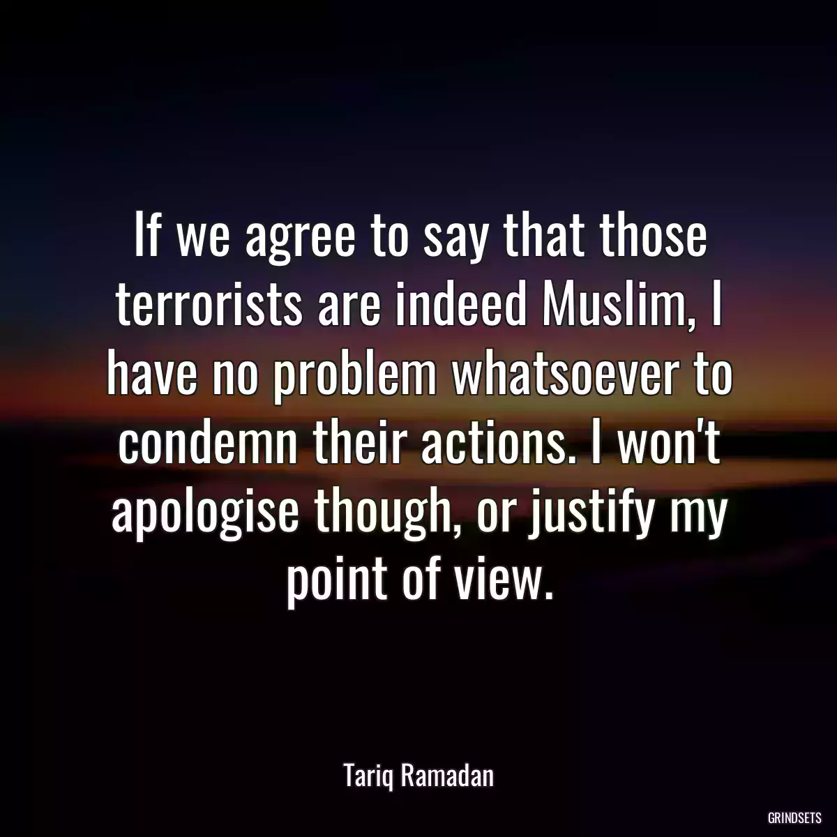 If we agree to say that those terrorists are indeed Muslim, I have no problem whatsoever to condemn their actions. I won\'t apologise though, or justify my point of view.