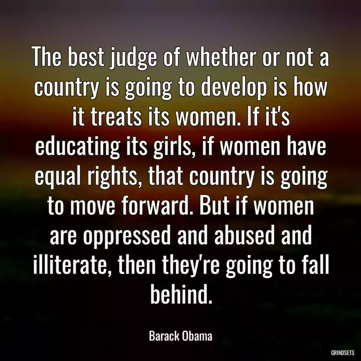 The best judge of whether or not a country is going to develop is how it treats its women. If it\'s educating its girls, if women have equal rights, that country is going to move forward. But if women are oppressed and abused and illiterate, then they\'re going to fall behind.