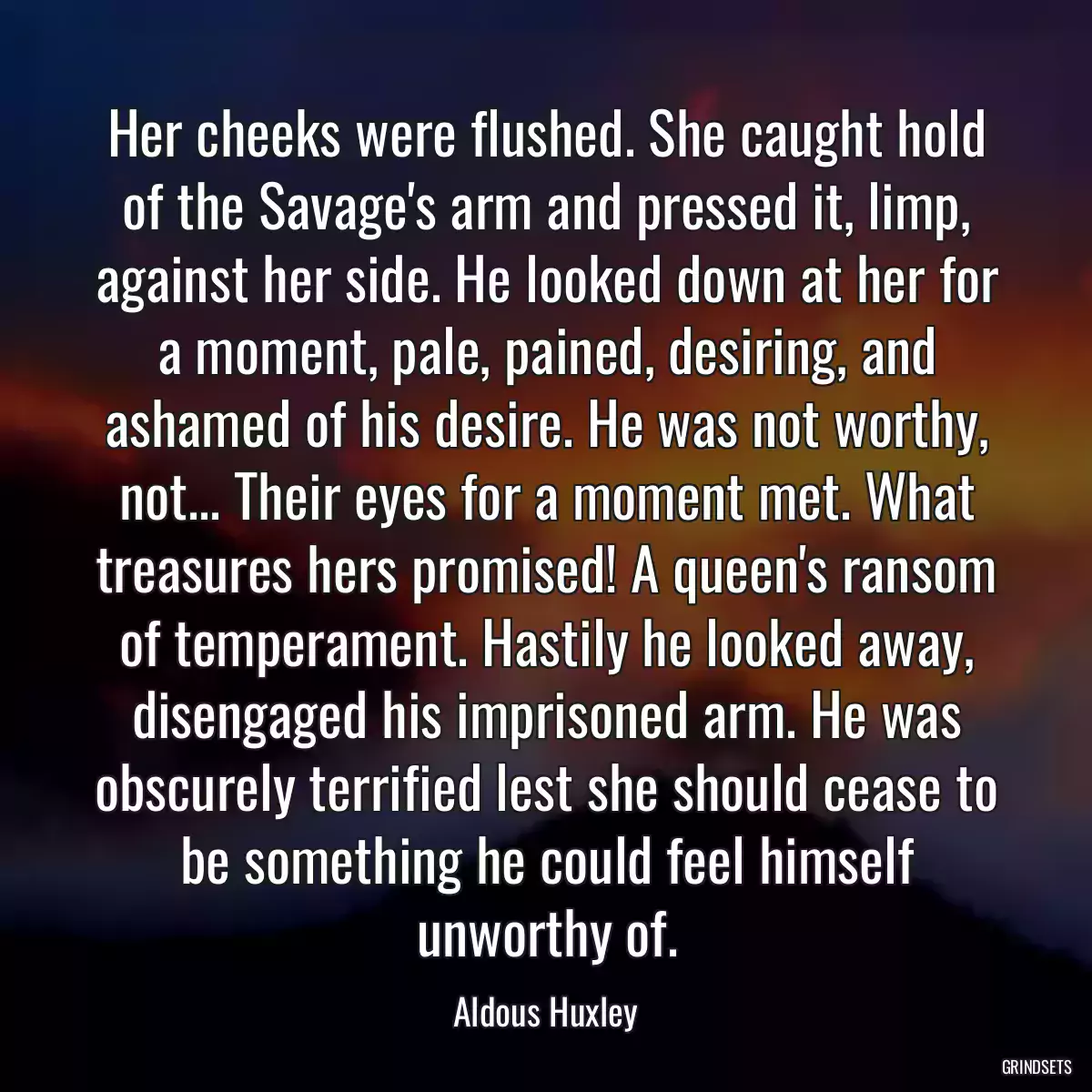 Her cheeks were flushed. She caught hold of the Savage\'s arm and pressed it, limp, against her side. He looked down at her for a moment, pale, pained, desiring, and ashamed of his desire. He was not worthy, not... Their eyes for a moment met. What treasures hers promised! A queen\'s ransom of temperament. Hastily he looked away, disengaged his imprisoned arm. He was obscurely terrified lest she should cease to be something he could feel himself unworthy of.