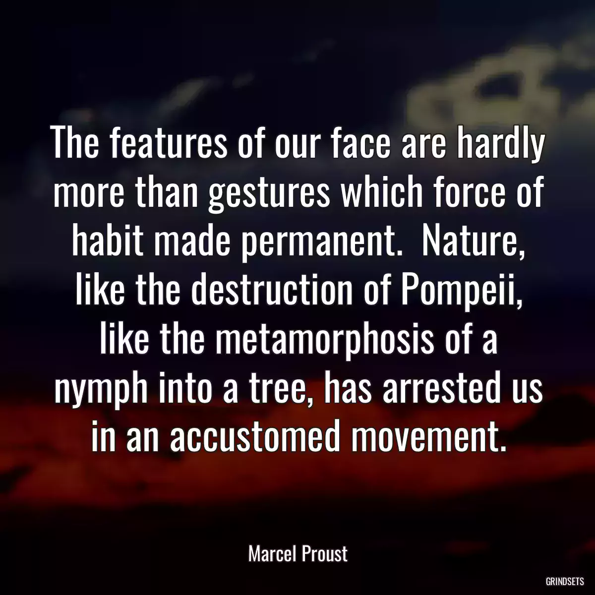 The features of our face are hardly more than gestures which force of habit made permanent.  Nature, like the destruction of Pompeii, like the metamorphosis of a nymph into a tree, has arrested us in an accustomed movement.