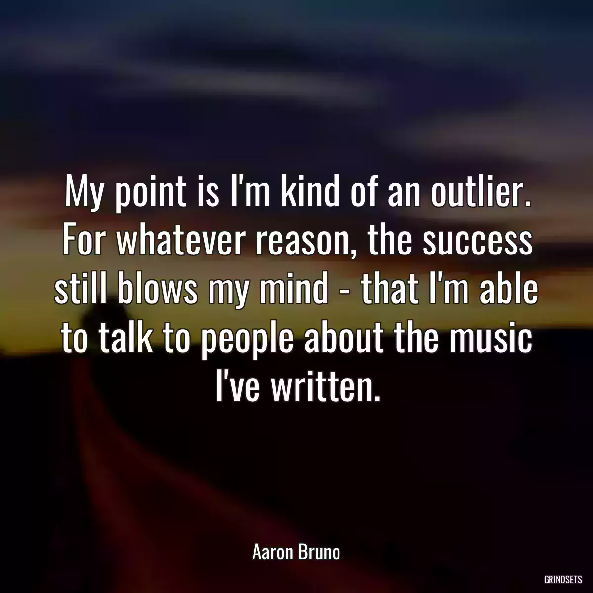 My point is I\'m kind of an outlier. For whatever reason, the success still blows my mind - that I\'m able to talk to people about the music I\'ve written.