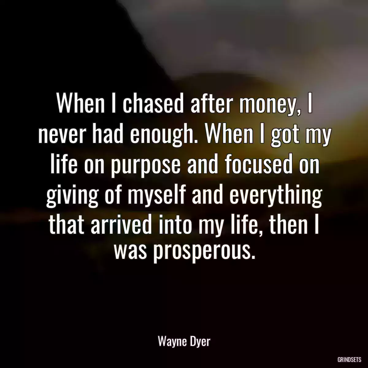 When I chased after money, I never had enough. When I got my life on purpose and focused on giving of myself and everything that arrived into my life, then I was prosperous.